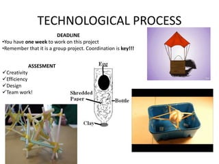 TECHNOLOGICAL PROCESS 
ASSESMENT 
Creativity 
Efficiency 
Design 
Team work! 
DEADLINE 
•You have one week to work on this project 
•Remember that it is a group project. Coordination is key!!! 
