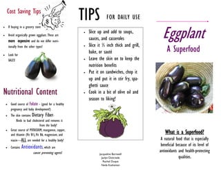 Cost Saving Tips
                                                          TIPS            FOR DAILY USE

                                                                                                   Eggplant
       If buying in a grocery store
                                                             Slice up and add to soups,
       Avoid organically grown eggplant. These are
        more expensive and do not differ nutri-               sauces, and casseroles
                                                              Slice it ½ inch thick and grill,
                                                                                                      A Superfood
        tionally from the other types!                    


       Look for
                                                              bake, or sauté
        SALES!                                               Leave the skin on to keep the
                                                              nutrition benefits
                                                             Put it on sandwiches, chop it
                                                              up and put it in stir fry, spa-
                                                              ghetti sauce
Nutritional Content                                          Cook in a bit of olive oil and
                                                              season to liking!
         Good source of Folate - (good for a healthy
          pregnancy and baby development!)
         The skin contains Dietary Fiber-
               Binds to bad cholesterol and removes it
                                    from the body!
          Great source of POTASSIUM, manganese, copper,
    
          and thiamin (Vit B1), Vit B6, magnesium, and
                                                                                                    What is a Superfood?
          niacin—ALL are needed for a healthy body!                                               A natural food that is especially
         Contains   Antioxidants, which are                                                      beneficial because of its level of
                             cancer preventing agents!                                           antioxidants and health-protecting
                                                                    Jacqueline Barnwell
                                                                      Jaclyn Dickriede                         qualities.
                                                                       Rachel Duque
                                                                      Neda Kashenian
 