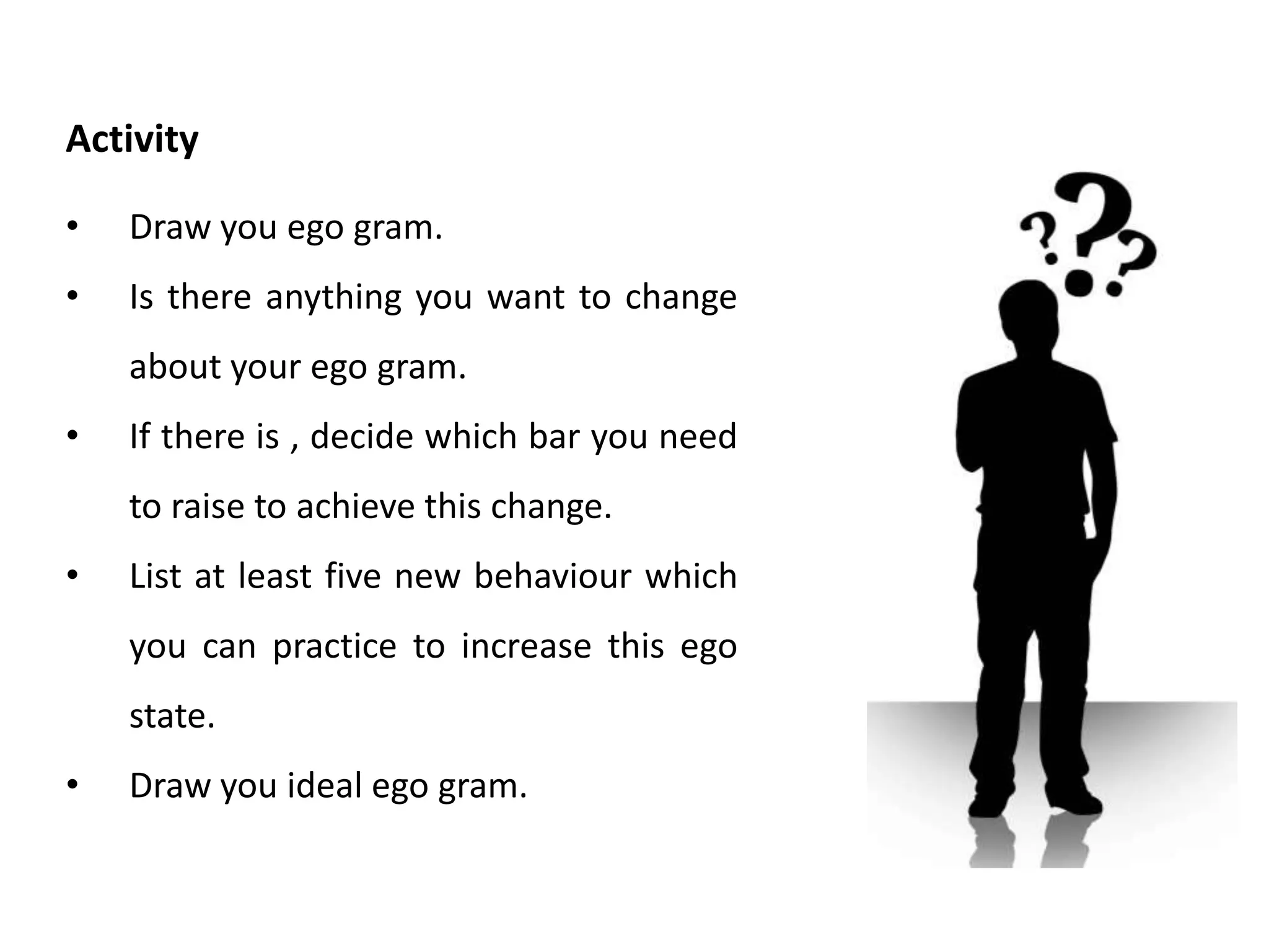 • Think back through the past 24 hours.
• Make a note of an instance when you were in
controlling parent.
• Make a note of an instance when you were in
nurturing parent.
• Make a note of an instance when you were in
adult.
• Make a note of an instance when you were in
adapted child.
• Make a note of an instance when you were in
free child.
Activity
 