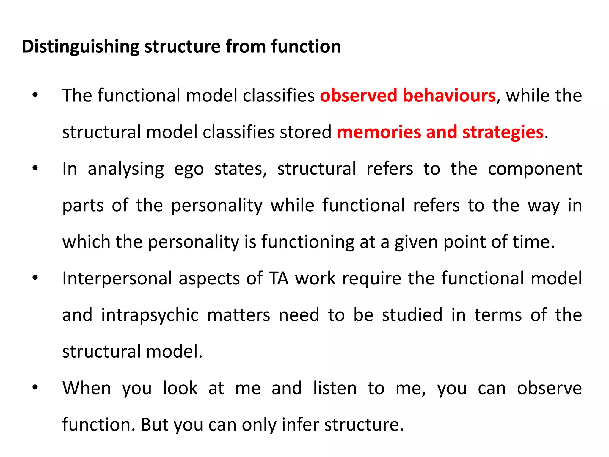 • Parent in parent (P3) – Parent in parent is a store house of
messages which may be passed down through generations.
• Adult in the parent (A3) – Adult in parent is the collection of
statements about reality which a person has heard from the
figures in her parent and has copied from them. Many of these
statements will be true in objective fact.
• Child in the parent (C3) – When I introject the child ego state
of my parents into my own parent, I include my perception of
their child as a part of the introject.
Second order structure - Parent
 