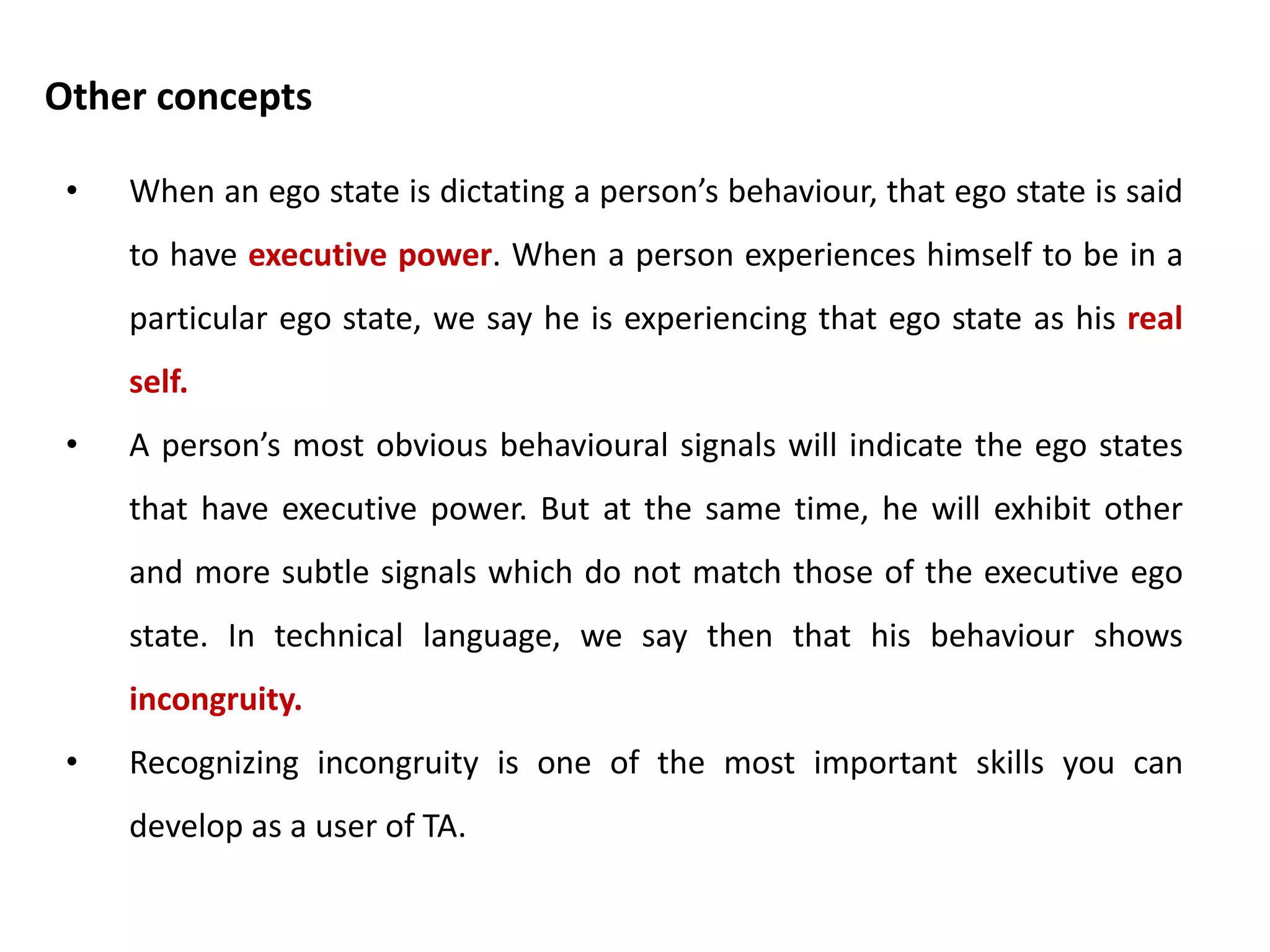 • The functional model classifies observed behaviours, while the
structural model classifies stored memories and strategies.
• In analysing ego states, structural refers to the component
parts of the personality while functional refers to the way in
which the personality is functioning at a given point of time.
• Interpersonal aspects of TA work require the functional model
and intrapsychic matters need to be studied in terms of the
structural model.
• When you look at me and listen to me, you can observe
function. But you can only infer structure.
Distinguishing structure from function
 