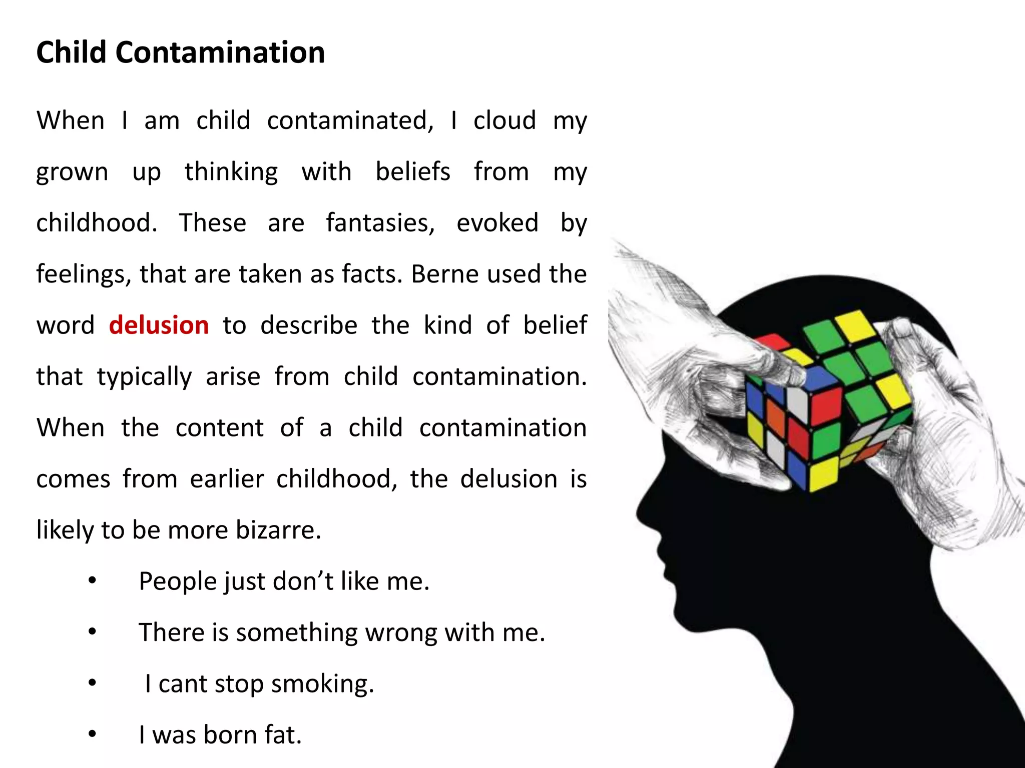 I am in parent contamination when I
mistake parental slogans for adult reality.
These are taught beliefs that are taken as
facts. Berne call this prejudice. When a
person is speaking about herself and say
you instead of I, it is likely that the
content of what follows will be parent
contaminated.
• The world is a bad place.
• People cant be trusted.
• If at first you don’t
succeed, try, try, try again.
Parent Contamination
 