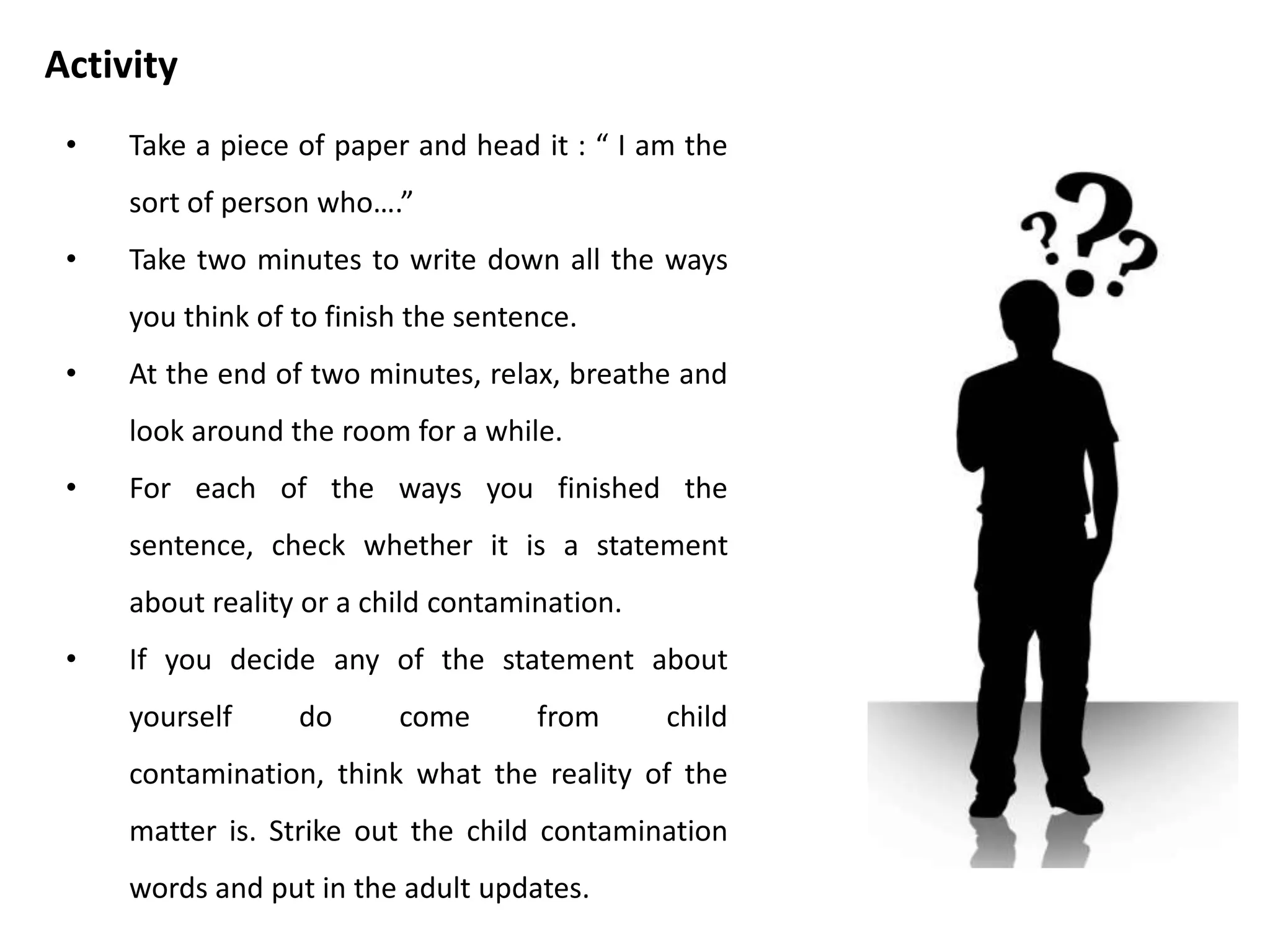 • Take two minutes to write down all the
slogans and beliefs you remember hearing
from your parents and parental figures.
• Look through you list of parental slogans
and beliefs. Check whether each one is a
statement of reality or a parent
contamination.
• If you decide there are any you want to
update to fit with grown up reality, strike
them out and substitute your new version.
Activity
 