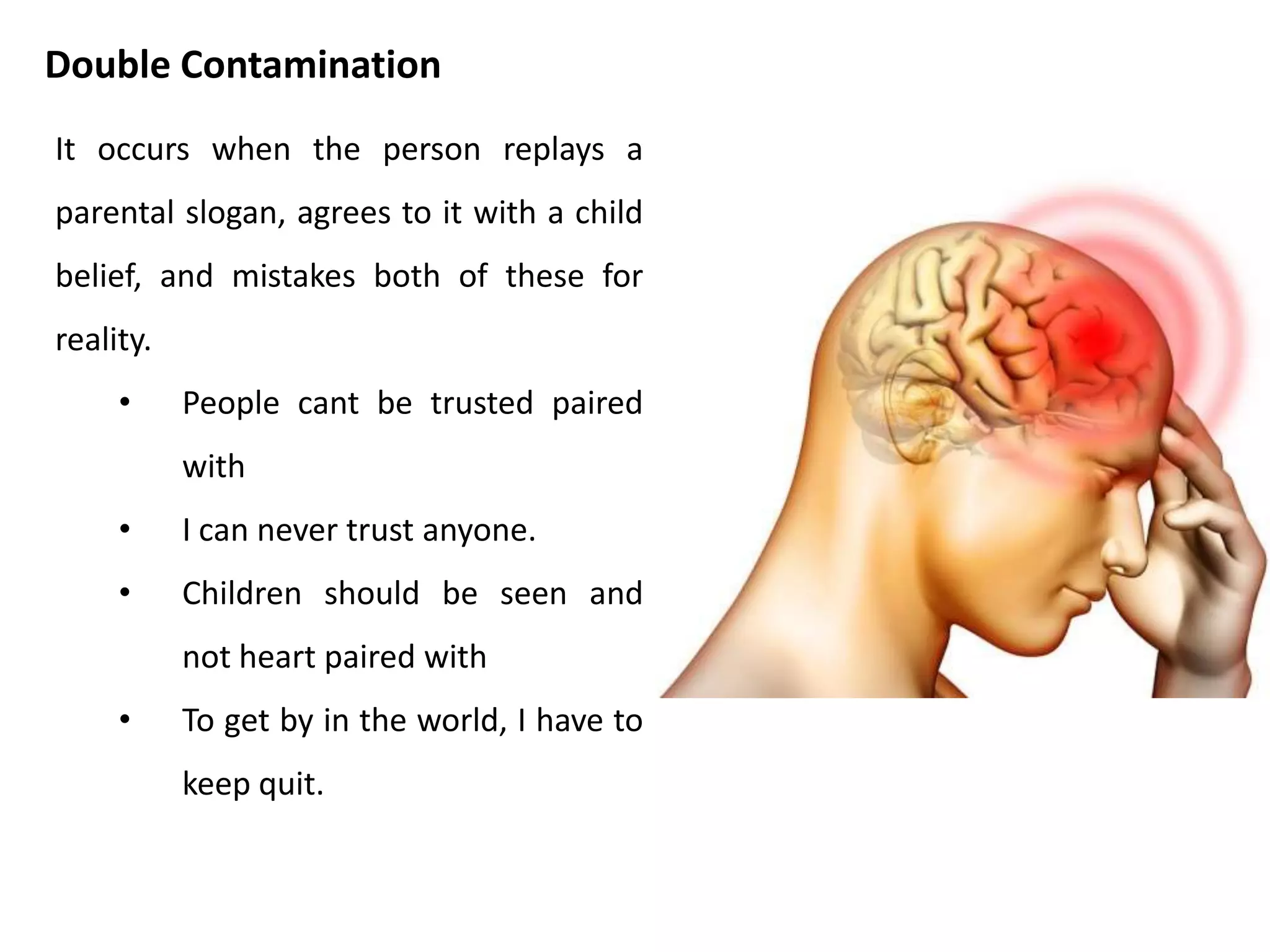 When I am child contaminated, I cloud my
grown up thinking with beliefs from my
childhood. These are fantasies, evoked by
feelings, that are taken as facts. Berne used the
word delusion to describe the kind of belief
that typically arise from child contamination.
When the content of a child contamination
comes from earlier childhood, the delusion is
likely to be more bizarre.
• People just don’t like me.
• There is something wrong with me.
• I cant stop smoking.
• I was born fat.
Child Contamination
 