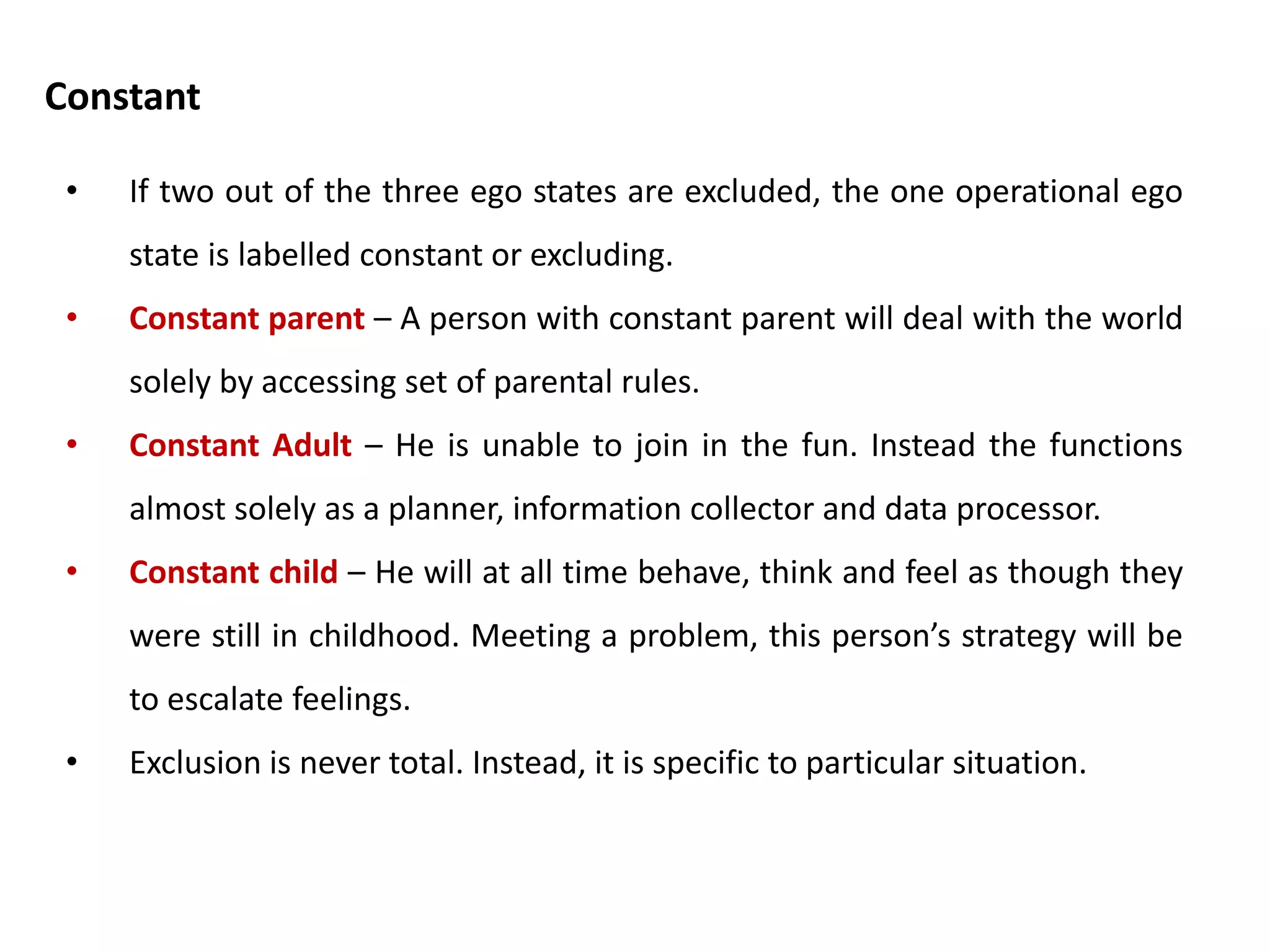 • Sometimes, Berne suggested, a person will shut out one or more of her
ego states. He called this exclusion.
• Excluded parent – People who have excluded parents will operate with
no ready made rules about the world. Instead, they made their own rules
afresh in every situation.( Politicians, mafia bosses)
• Excluded adult – If I exclude adult, I switch of my grown up power of
reality testing. Instead, I hear only an internal parent child dialogue.
(Diagnosed psychotic)
• Excluded child – Someone who excludes child will shut out the stored
memories of his own childhood. When we express feelings as
grownups, we are often in our child ego state. Therefore the person with
excluded child will often be regarded as cold fish or all head.
Exclusion
 