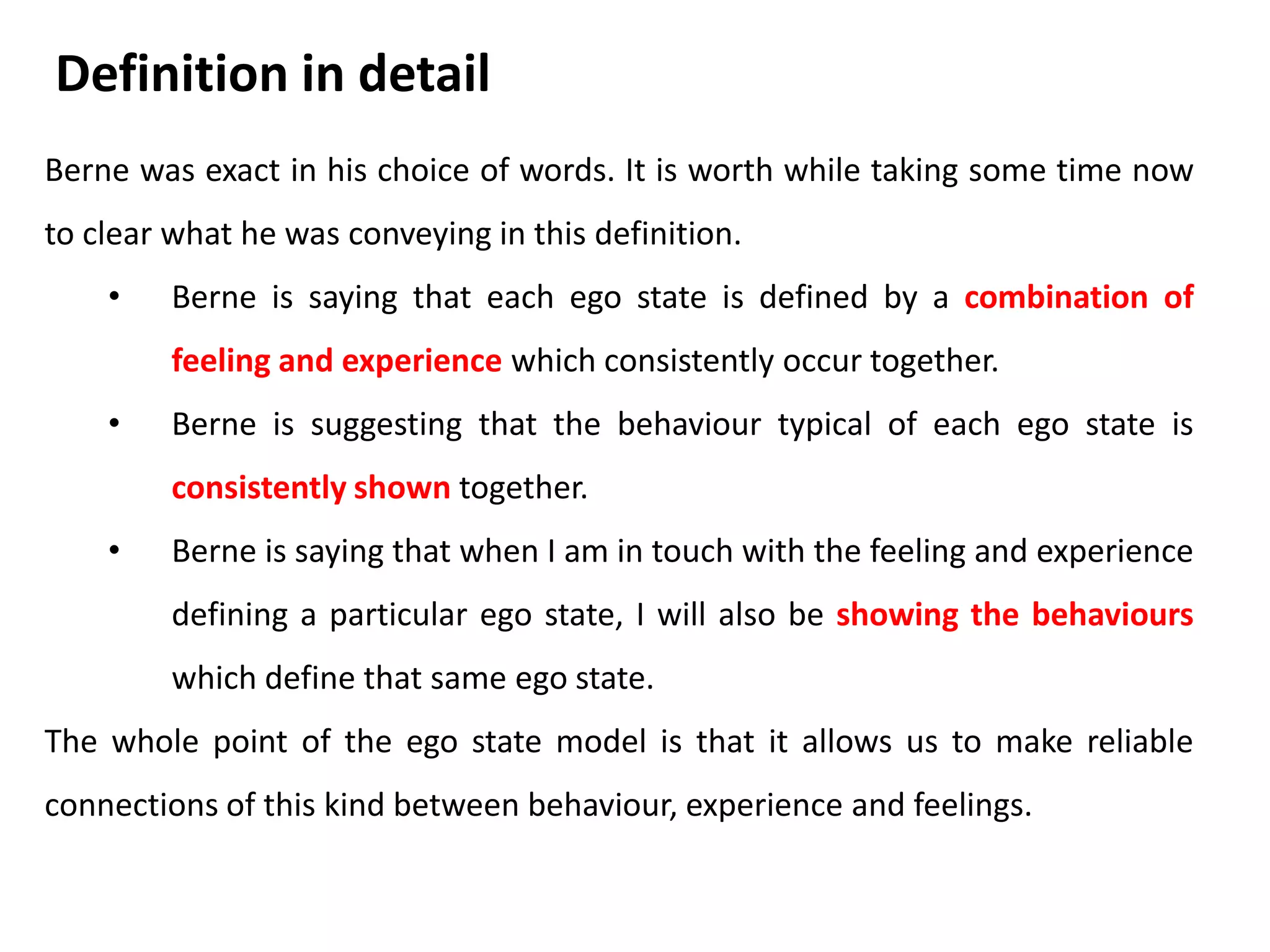 Think back over the past 24 hours of your life.
• Were there moments during that time when you
acted, thought and felt just as you did when you
were a child?
• Were there other times when you found yourself
behaving, thinking and feeling in ways you copied
long ago from you parents or from other people
who were parent figures for you?
• And were there still other occasions when your
behavior, thoughts and feelings wee simply a
direct here and now response to what was
happening around you at that moment?
• Take time to write down one example of each of
these three situations.
Activity
 