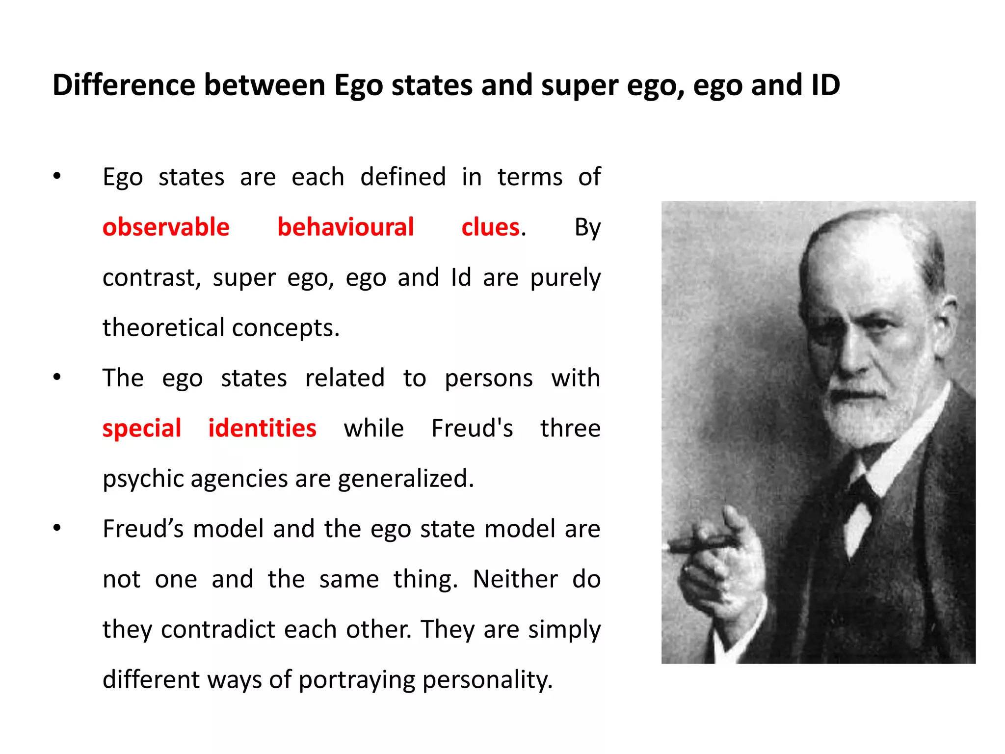 Berne was exact in his choice of words. It is worth while taking some time now
to clear what he was conveying in this definition.
• Berne is saying that each ego state is defined by a combination of
feeling and experience which consistently occur together.
• Berne is suggesting that the behaviour typical of each ego state is
consistently shown together.
• Berne is saying that when I am in touch with the feeling and experience
defining a particular ego state, I will also be showing the behaviours
which define that same ego state.
The whole point of the ego state model is that it allows us to make reliable
connections of this kind between behaviour, experience and feelings.
Definition in detail
 