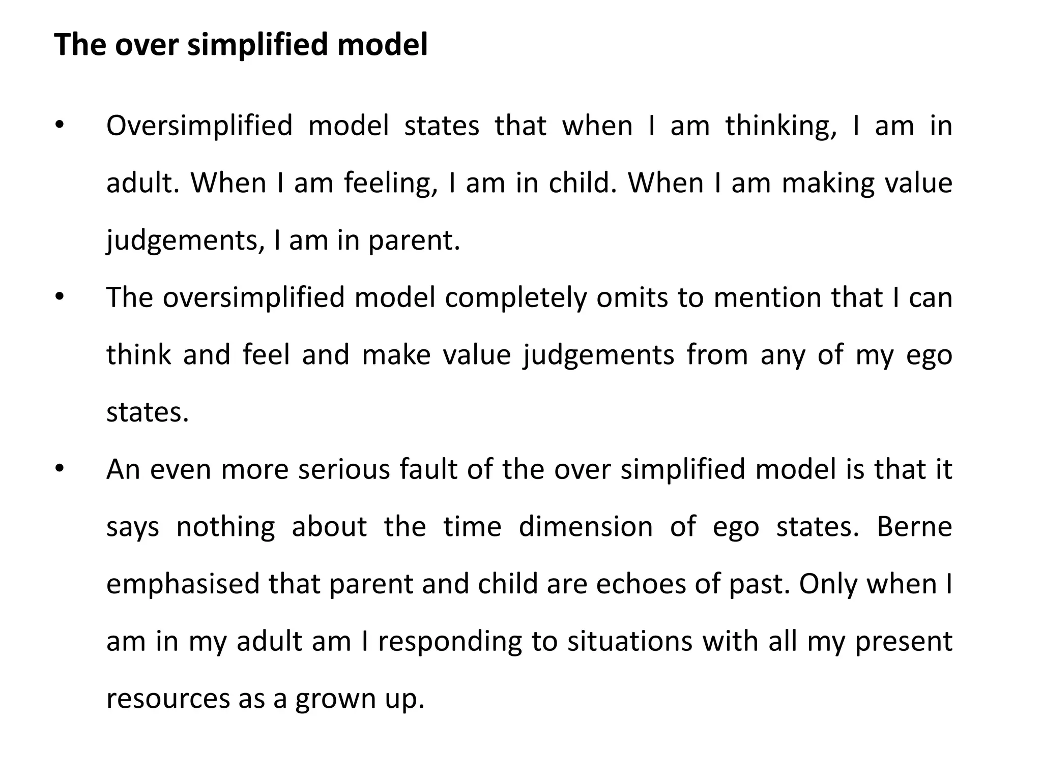 • Ego states are each defined in terms of
observable behavioural clues. By
contrast, super ego, ego and Id are purely
theoretical concepts.
• The ego states related to persons with
special identities while Freud's three
psychic agencies are generalized.
• Freud’s model and the ego state model are
not one and the same thing. Neither do
they contradict each other. They are simply
different ways of portraying personality.
Difference between Ego states and super ego, ego and ID
 