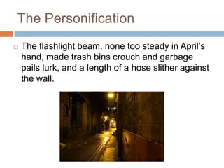 The PersonificationThe flashlight beam, none too steady in April’s hand, made trash bins crouch and garbage pails lurk, and a length of a hose slither against the wall.