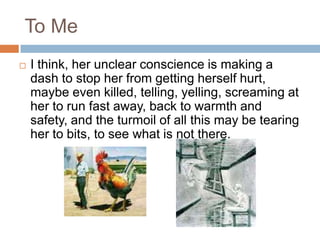 To MeI think, her unclear conscience is making a dash to stop her from getting herself hurt, maybe even killed, telling, yelling, screaming at her to run fast away, back to warmth and safety, and the turmoil of all this may be tearing her to bits, to see what is not there.