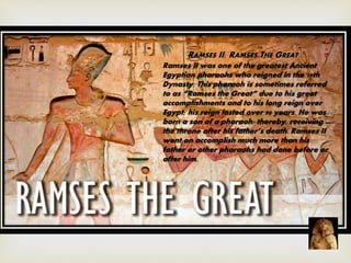 RAMSES II: RAMSES THE GREAT
Ramses II was one of the greatest Ancient
Egyptian pharaohs who reigned in the 19th
Dynasty. This pharaoh is sometimes referred
to as “Ramses the Great” due to his great
accomplishments and to his long reign over
Egypt; his reign lasted over 90 years. He was
born a son of a pharaoh; thereby, receiving
the throne after his father’s death. Ramses II
went on accomplish much more than his
father or other pharaohs had done before or
after him.
 