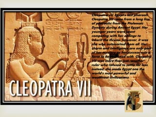 Cleopatra vii: Egypt's last pharaoh
Cleopatra VII came from a long line
of pharaohs from the Ptolemaic
Dynasty during Ancient Egypt. Her
younger years were spent
competing with her siblings to
inherit the throne; however, it was
she who outsmarted them all. Her
charm and intelligence are only part
of her mystery as her success was a
force to be reckoned with. Cleopatra
VII was more than just "another"
ruler who refused to settle for less,
instead, she made Egypt one the
world's most powerful and
wealthiest civilizations.
 