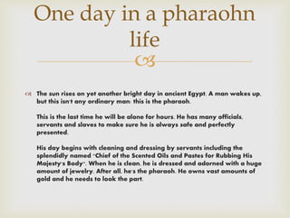 
 The sun rises on yet another bright day in ancient Egypt. A man wakes up,
but this isn't any ordinary man: this is the pharaoh.
This is the last time he will be alone for hours. He has many officials,
servants and slaves to make sure he is always safe and perfectly
presented.
His day begins with cleaning and dressing by servants including the
splendidly named "Chief of the Scented Oils and Pastes for Rubbing His
Majesty's Body". When he is clean, he is dressed and adorned with a huge
amount of jewelry. After all, he's the pharaoh. He owns vast amounts of
gold and he needs to look the part.
One day in a pharaohn
life
 