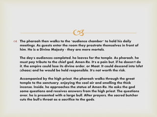 
 The pharaoh then walks to the "audience chamber" to hold his daily
meetings. As guests enter the room they prostrate themselves in front of
him. He is a Divine Majesty - they are mere mortals.
The day's audiences completed, he leaves for the temple. As pharaoh, he
must pay tribute to the chief god, Amen-Re. It's a pain but, if he doesn't do
it, the empire could lose its divine order, or Maat. It could descend into Isfet
(chaos) and he would be held responsible. It's not worth the risk.
Accompanied by the high priest, the pharaoh walks through the great
temple to the sanctuary, enjoying the cool air and smelling the thick
incense. Inside, he approaches the statue of Amen-Re. He asks the god
some questions and receives answers from the high priest. The questions
over, he is presented with a large bull. After prayers, the sacred butcher
cuts the bull's throat as a sacrifice to the gods.
 