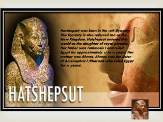 Hatshepsut was born in the 18th Dynasty.
This Dynasty is also referred too as the
New Kingdom. Hatshepsut entered this
world as the daughter of royal parents.
Her father was Tuthmosis I and ruled
Egypt for approximately 12 to 14 years. Her
mother was Ahmes. Ahmes was the sister
of Amenophris I (Pharaoh who ruled Egypt
for 21 years).
 