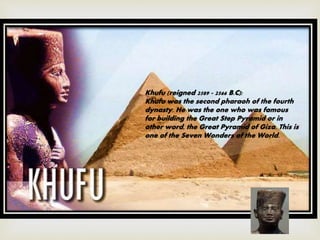Khufu (reigned 2589 - 2566 B.C):
Khufu was the second pharaoh of the fourth
dynasty. He was the one who was famous
for building the Great Step Pyramid or in
other word, the Great Pyramid of Giza. This is
one of the Seven Wonders of the World.
 
