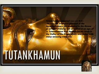 Tutankhamun (reigned 1334-1325 B.C.):
He was the youngest pharaoh in the
Egyptian history. He ascended to the throne
at an age of nine or ten and died at an age of
18. Tutankhamun was famous for his tomb in
the Valley of the Kings, which was laden with
many amazing treasures.
 