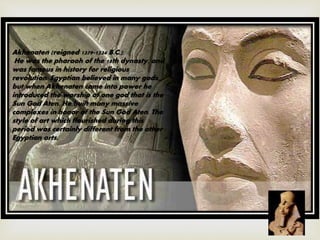 Akhenaten (reigned 1379-1334 B.C.):
He was the pharaoh of the 18th dynasty, and
was famous in history for religious
revolution. Egyptian believed in many gods,
but when Akhenaten came into power he
introduced the worship of one god that is the
Sun God Aten. He built many massive
complexes in honor of the Sun God Aten. The
style of art which flourished during this
period was certainly different from the other
Egyptian arts.
 