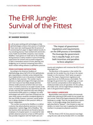 Feature Series Electronic Health Records

The EHR Jungle:
Survival of the Fittest
The government has more to say.
BY SHAREEF MAHDAVI

I

n all my years working with technologies to help
ophthalmologists enhance their practice of medicine,
I have never seen anything quite like the process of
transitioning from paper to digital medical records. In
my consulting practice, I have worked with several electronic health record (EHR) companies, most recently
Medflow. I have gotten an inside look at the challenges
facing practices as well as vendors in terms of meeting
expectations for smooth and successful integration.
It takes a tremendous amount of time, planning, and
budgeting, not to mention comparing more than a
dozen vendors selling software to ophthalmic practices.

POOR CUSTOMER SATISFACTION
According to the American Academy of
Ophthalmology, about half (47%) of the ophthalmologists responding to a member survey indicated they
have implemented or are in the process of implementing EHRs for their practices.1 This number may be
skewed, as a higher percentage of the larger practices
with more resources have likely already switched,
whereas smaller practices (of which there are many
more in number) continue to use paper records. In the
survey, increased productivity was reported by only 42%
of users, and only 55% stated that they were willing to
recommend an EHR system to a colleague. For other
technologies with which I have been involved over the
years, these statistics would be considered abysmal. In
the case of EHRs, however, customers’ overall satisfaction is taking a backseat to their practices’ ability to
remain independent.
“The number one priority for Medflow is to deliver
a solution that allows physician practices to remain
independent,” said Jim Riggi, CEO of Medflow. “We
lose business when eye doctors are forced to become
employees of a hospital system. It is essential for independent physician practices to have an EHR [system]
that provides integration with the health care com-

“The impact of government
regulations and requirements
on the EHR process is formidable.
The leverage the government
has is equally huge, as it uses
both incentives and penalties
to force adoption.”
munity and compliance with initiatives like ICD-10 and
Meaningful Use.” 
The key driver in this equation is that neither the
provider nor the vendor has a lot of say in the matter;
instead, it is the notorious “third” party: our government. The impact of government regulations and
requirements on the EHR process is formidable. The
leverage the government has is equally huge, as it uses
both incentives and penalties to force adoption by
medical providers across all specialties. On the surface,
this makes sense, and we might behave similarly if we
were in the government’s position.
THE JUNGLE LANDSCAPE
Beyond dollars, every practice needs to be extremely
careful when selecting an EHR vendor for one simple reason: survival. Think of the hypercompetitive EHR vendor
landscape as a jungle. There are two government requirements—in the jungle analogy, these would be more
aptly described as “diseases”—that threaten to wipe out
vendors, no matter how neat or appealing their software
interface is to prospective physician customers.
ICD-10
The first threat is ICD-10. Every practice must begin
using this new code set by October 2014. It is intended

20 Cataract & Refractive Surgery Today november/december 2013

 