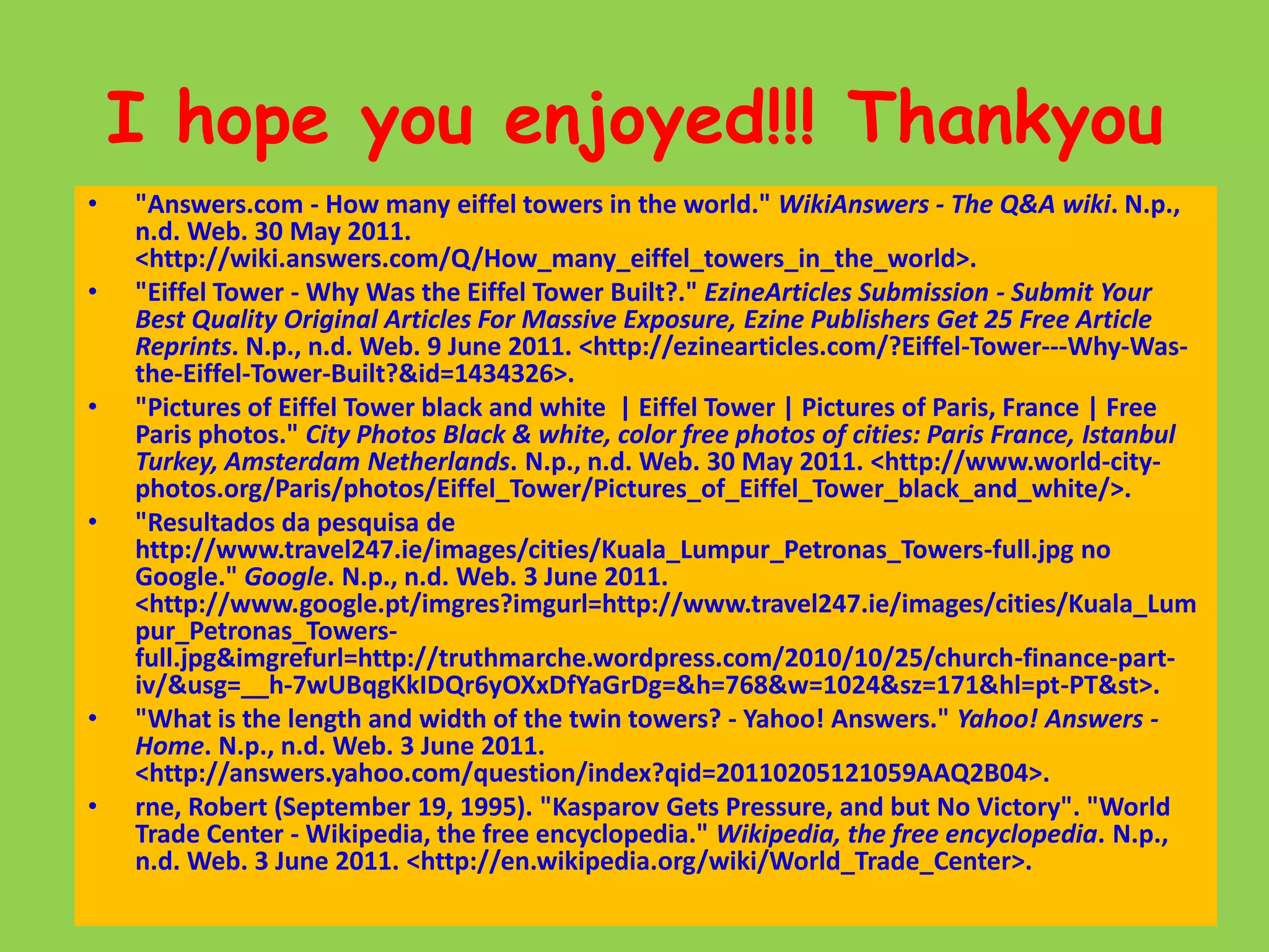 I hope you enjoyed!!! Thankyou"Answers.com - How many eiffel towers in the world." WikiAnswers - The Q&A wiki. N.p., n.d. Web. 30 May 2011. <http://wiki.answers.com/Q/How_many_eiffel_towers_in_the_world>."Eiffel Tower - Why Was the Eiffel Tower Built?." EzineArticles Submission - Submit Your Best Quality Original Articles For Massive Exposure, Ezine Publishers Get 25 Free Article Reprints. N.p., n.d. Web. 9 June 2011. <http://ezinearticles.com/?Eiffel-Tower---Why-Was-the-Eiffel-Tower-Built?&id=1434326>."Pictures of Eiffel Tower black and white  | Eiffel Tower | Pictures of Paris, France | Free Paris photos." City Photos Black & white, color free photos of cities: Paris France, Istanbul Turkey, Amsterdam Netherlands. N.p., n.d. Web. 30 May 2011. <http://www.world-city-photos.org/Paris/photos/Eiffel_Tower/Pictures_of_Eiffel_Tower_black_and_white/>."Resultados da pesquisa de http://www.travel247.ie/images/cities/Kuala_Lumpur_Petronas_Towers-full.jpg no Google." Google. N.p., n.d. Web. 3 June 2011. <http://www.google.pt/imgres?imgurl=http://www.travel247.ie/images/cities/Kuala_Lumpur_Petronas_Towers-full.jpg&imgrefurl=http://truthmarche.wordpress.com/2010/10/25/church-finance-part-iv/&usg=__h-7wUBqgKkIDQr6yOXxDfYaGrDg=&h=768&w=1024&sz=171&hl=pt-PT&st>."What is the length and width of the twin towers? - Yahoo! Answers." Yahoo! Answers - Home. N.p., n.d. Web. 3 June 2011. <http://answers.yahoo.com/question/index?qid=20110205121059AAQ2B04>.rne, Robert (September 19, 1995). "Kasparov Gets Pressure, and but No Victory". "World Trade Center - Wikipedia, the free encyclopedia." Wikipedia, the free encyclopedia. N.p., n.d. Web. 3 June 2011. <http://en.wikipedia.org/wiki/World_Trade_Center>.