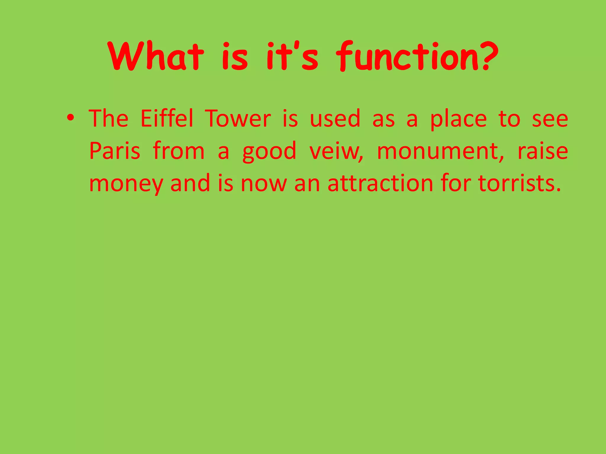 What is it’s function?The Eiffel Tower is used as a place to see Paris from a good veiw, monument, raise money and is now an attraction for torrists.