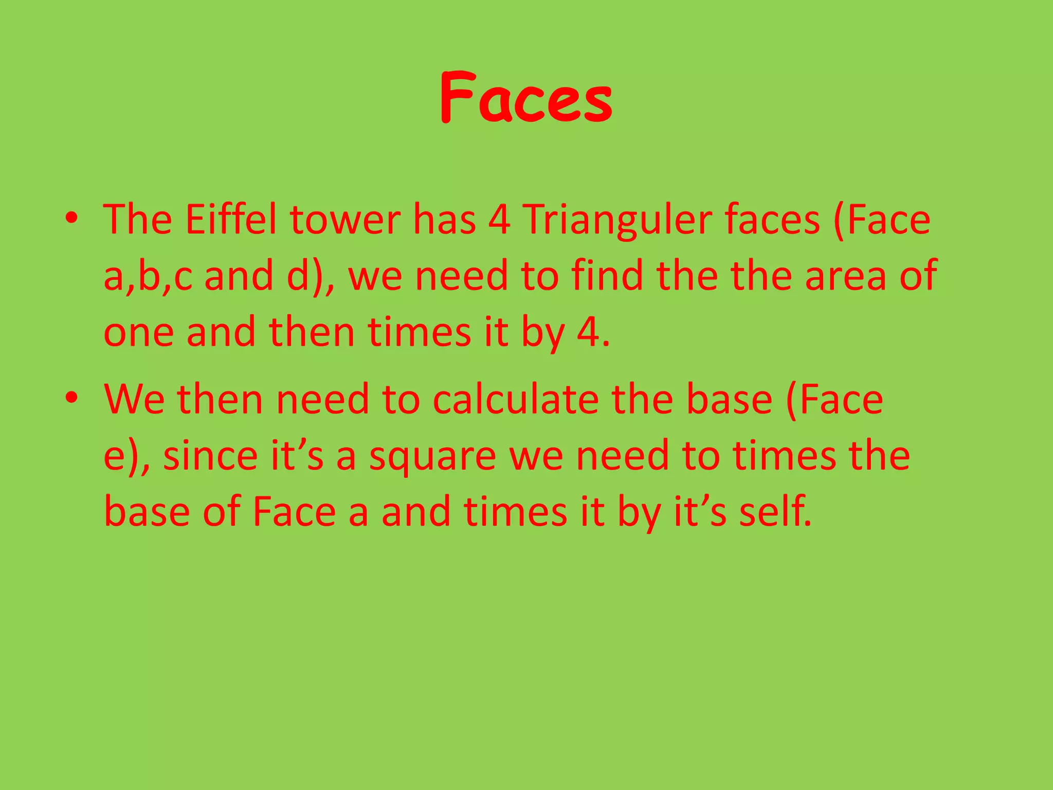 FacesThe Eiffel tower has 4 Trianguler faces (Face a,b,c and d), we need to find the the area of one and then times it by 4.We then need to calculate the base (Face e), since it’s a square we need to times the base of Face a and times it by it’s self.
