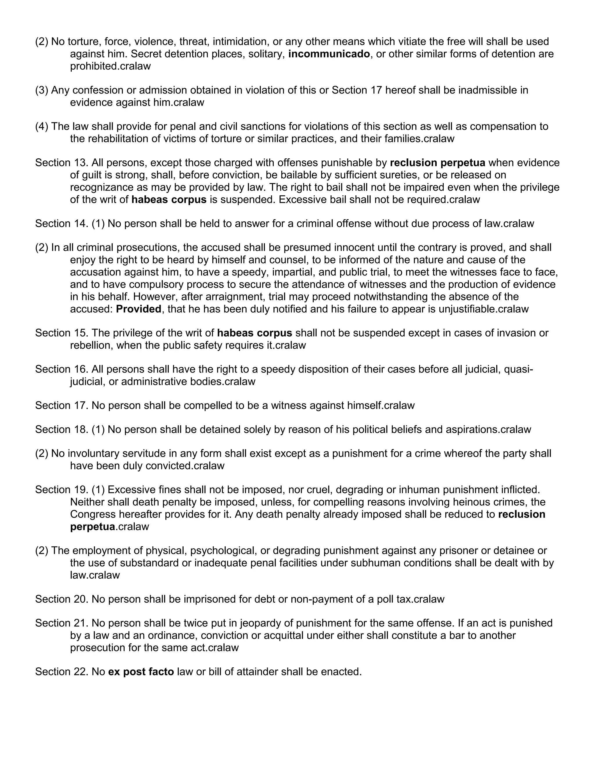 (2) No torture, force, violence, threat, intimidation, or any other means which vitiate the free will shall be used
        against him. Secret detention places, solitary, incommunicado, or other similar forms of detention are
        prohibited.cralaw

(3) Any confession or admission obtained in violation of this or Section 17 hereof shall be inadmissible in
       evidence against him.cralaw

(4) The law shall provide for penal and civil sanctions for violations of this section as well as compensation to
       the rehabilitation of victims of torture or similar practices, and their families.cralaw

Section 13. All persons, except those charged with offenses punishable by reclusion perpetua when evidence
       of guilt is strong, shall, before conviction, be bailable by sufficient sureties, or be released on
       recognizance as may be provided by law. The right to bail shall not be impaired even when the privilege
       of the writ of habeas corpus is suspended. Excessive bail shall not be required.cralaw

Section 14. (1) No person shall be held to answer for a criminal offense without due process of law.cralaw

(2) In all criminal prosecutions, the accused shall be presumed innocent until the contrary is proved, and shall
        enjoy the right to be heard by himself and counsel, to be informed of the nature and cause of the
        accusation against him, to have a speedy, impartial, and public trial, to meet the witnesses face to face,
        and to have compulsory process to secure the attendance of witnesses and the production of evidence
        in his behalf. However, after arraignment, trial may proceed notwithstanding the absence of the
        accused: Provided, that he has been duly notified and his failure to appear is unjustifiable.cralaw

Section 15. The privilege of the writ of habeas corpus shall not be suspended except in cases of invasion or
       rebellion, when the public safety requires it.cralaw

Section 16. All persons shall have the right to a speedy disposition of their cases before all judicial, quasi-
       judicial, or administrative bodies.cralaw

Section 17. No person shall be compelled to be a witness against himself.cralaw

Section 18. (1) No person shall be detained solely by reason of his political beliefs and aspirations.cralaw

(2) No involuntary servitude in any form shall exist except as a punishment for a crime whereof the party shall
        have been duly convicted.cralaw

Section 19. (1) Excessive fines shall not be imposed, nor cruel, degrading or inhuman punishment inflicted.
       Neither shall death penalty be imposed, unless, for compelling reasons involving heinous crimes, the
       Congress hereafter provides for it. Any death penalty already imposed shall be reduced to reclusion
       perpetua.cralaw

(2) The employment of physical, psychological, or degrading punishment against any prisoner or detainee or
       the use of substandard or inadequate penal facilities under subhuman conditions shall be dealt with by
       law.cralaw

Section 20. No person shall be imprisoned for debt or non-payment of a poll tax.cralaw

Section 21. No person shall be twice put in jeopardy of punishment for the same offense. If an act is punished
       by a law and an ordinance, conviction or acquittal under either shall constitute a bar to another
       prosecution for the same act.cralaw

Section 22. No ex post facto law or bill of attainder shall be enacted.
 