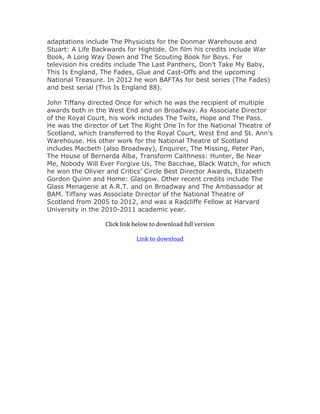 adaptations include The Physicists for the Donmar Warehouse and
Stuart: A Life Backwards for Hightide. On film his credits include War
Book, A Long Way Down and The Scouting Book for Boys. For
television his credits include The Last Panthers, Don’t Take My Baby,
This Is England, The Fades, Glue and Cast-Offs and the upcoming
National Treasure. In 2012 he won BAFTAs for best series (The Fades)
and best serial (This Is England 88).
John Tiffany directed Once for which he was the recipient of multiple
awards both in the West End and on Broadway. As Associate Director
of the Royal Court, his work includes The Twits, Hope and The Pass.
He was the director of Let The Right One In for the National Theatre of
Scotland, which transferred to the Royal Court, West End and St. Ann’s
Warehouse. His other work for the National Theatre of Scotland
includes Macbeth (also Broadway), Enquirer, The Missing, Peter Pan,
The House of Bernarda Alba, Transform Caithness: Hunter, Be Near
Me, Nobody Will Ever Forgive Us, The Bacchae, Black Watch, for which
he won the Olivier and Critics’ Circle Best Director Awards, Elizabeth
Gordon Quinn and Home: Glasgow. Other recent credits include The
Glass Menagerie at A.R.T. and on Broadway and The Ambassador at
BAM. Tiffany was Associate Director of the National Theatre of
Scotland from 2005 to 2012, and was a Radcliffe Fellow at Harvard
University in the 2010-2011 academic year.
	
Click	link	below	to	download	full	version	
	
Link	to	download	
 
