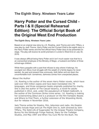 The Eighth Story. Nineteen Years Later
Harry Potter and the Cursed Child -
Parts I & II (Special Rehearsal
Edition): The Official Script Book of
the Original West End Production
The Eighth Story. Nineteen Years Later.
Based on an original new story by J.K. Rowling, Jack Thorne and John Tiffany, a
new play by Jack Thorne, Harry Potter and the Cursed Child is the eighth story in
the Harry Potter series and the first official Harry Potter story to be presented on
stage. The play will receive its world premiere in London’s West End on July 30,
2016.
It was always difficult being Harry Potter and it isn’t much easier now that he is
an overworked employee of the Ministry of Magic, a husband and father of three
school-age children.
While Harry grapples with a past that refuses to stay where it belongs, his
youngest son Albus must struggle with the weight of a family legacy he never
wanted. As past and present fuse ominously, both father and son learn the
uncomfortable truth: sometimes, darkness comes from unexpected places.
About the Author
J.K. Rowling is the author of the seven Harry Potter novels, which have
sold over 450 million copies and have been translated into 79
languages, and three companion books originally published for charity.
She is also the author of The Casual Vacancy, a novel for adults
published in 2012, and, under the pseudonym of Robert Galbraith, is
the author of the Cormoran Strike crime series. J.K. Rowling is making
her screenwriting debut and is a producer on the film Fantastic Beasts
and Where to Find Them, a further extension of the Wizarding World,
due for release in November 2016.
Jack Thorne writes for theatre, film, television and radio. His theatre
credits include Hope and Let The Right One In, both directed by John
Tiffany, The Solid Life of Sugarwater for the Graeae Theatre Company,
Bunny for the Edinburgh Fringe Festival, Stacy for the Trafalgar
Studios, 2nd May 1997 and When You Cure Me for the Bush. His
 