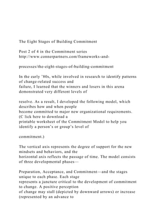 The Eight Stages of Building Commitment
Post 2 of 4 in the Commitment series
http://www.connerpartners.com/frameworks-and-
processes/the-eight-stages-of-building-commitment
In the early ’80s, while involved in research to identify patterns
of change-related success and
failure, I learned that the winners and losers in this arena
demonstrated very different levels of
resolve. As a result, I developed the following model, which
describes how and when people
become committed to major new organizational requirements.
(C lick here to download a
printable worksheet of the Commitment Model to help you
identify a person’s or group’s level of
commitment.)
The vertical axis represents the degree of support for the new
mindsets and behaviors, and the
horizontal axis reflects the passage of time. The model consists
of three developmental phases—
Preparation, Acceptance, and Commitment—and the stages
unique to each phase. Each stage
represents a juncture critical to the development of commitment
to change. A positive perception
of change may stall (depicted by downward arrows) or increase
(represented by an advance to
 
