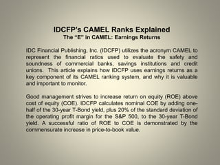 IDCFP’s CAMEL Ranks Explained
The “E” in CAMEL: Earnings Returns
IDC Financial Publishing, Inc. (IDCFP) utilizes the acronym CAMEL to
represent the financial ratios used to evaluate the safety and
soundness of commercial banks, savings institutions and credit
unions. This article explains how IDCFP uses earnings returns as a
key component of its CAMEL ranking system, and why it is valuable
and important to monitor.
Good management strives to increase return on equity (ROE) above
cost of equity (COE). IDCFP calculates nominal COE by adding one-
half of the 30-year T-Bond yield, plus 20% of the standard deviation of
the operating profit margin for the S&P 500, to the 30-year T-Bond
yield. A successful ratio of ROE to COE is demonstrated by the
commensurate increase in price-to-book value.
 