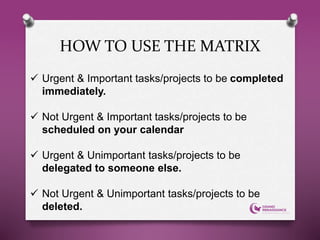 HOW TO USE THE MATRIX
 Urgent & Important tasks/projects to be completed
immediately.
 Not Urgent & Important tasks/projects to be
scheduled on your calendar
 Urgent & Unimportant tasks/projects to be
delegated to someone else.
 Not Urgent & Unimportant tasks/projects to be
deleted.
 