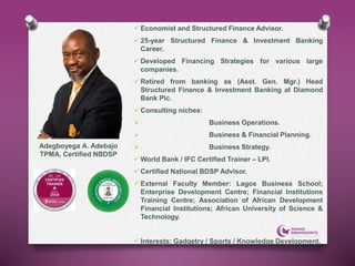  Economist and Structured Finance Advisor.
 25-year Structured Finance & Investment Banking
Career.
 Developed Financing Strategies for various large
companies.
 Retired from banking as (Asst. Gen. Mgr.) Head
Structured Finance & Investment Banking at Diamond
Bank Plc.
 Consulting niches:
 Business Operations.
 Business & Financial Planning.
 Business Strategy.
 World Bank / IFC Certified Trainer – LPI.
 Certified National BDSP Advisor.
 External Faculty Member: Lagos Business School;
Enterprise Development Centre; Financial Institutions
Training Centre; Association of African Development
Financial Institutions; African University of Science &
Technology.
 Interests: Gadgetry / Sports / Knowledge Development.
Adegboyega A. Adebajo
TPMA, Certified NBDSP
 