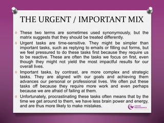 O These two terms are sometimes used synonymously, but the
matrix suggests that they should be treated differently.
O Urgent tasks are time-sensitive. They might be simpler than
important tasks, such as replying to emails or filling out forms, but
we feel pressured to do these tasks first because they require us
to be reactive. These are often the tasks we focus on first, even
though they might not yield the most impactful results for our
overall lives.
O Important tasks, by contrast, are more complex and strategic
tasks. They are aligned with our goals and achieving them
advances our personal or professional lives. We often put these
tasks off because they require more work and even perhaps
because we are afraid of failing at them.
O Unfortunately, procrastinating these tasks often means that by the
time we get around to them, we have less brain power and energy,
and are thus more likely to make mistakes.
THE URGENT / IMPORTANT MIX
 