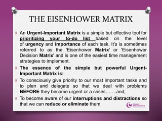 O An Urgent-Important Matrix is a simple but effective tool for
prioritizing your to-do list based on the level
of urgency and importance of each task. It's is sometimes
referred to as the 'Eisenhower Matrix' or 'Eisenhower
Decision Matrix' and is one of the easiest time management
strategies to implement.
O The essence of the simple but powerful Urgent-
Important Matrix is:
O To consciously give priority to our most important tasks and
to plan and delegate so that we deal with problems
BEFORE they become urgent or a crises…….and;
O To become aware of our interruptions and distractions so
that we can reduce or eliminate them.
THE EISENHOWER MATRIX
 