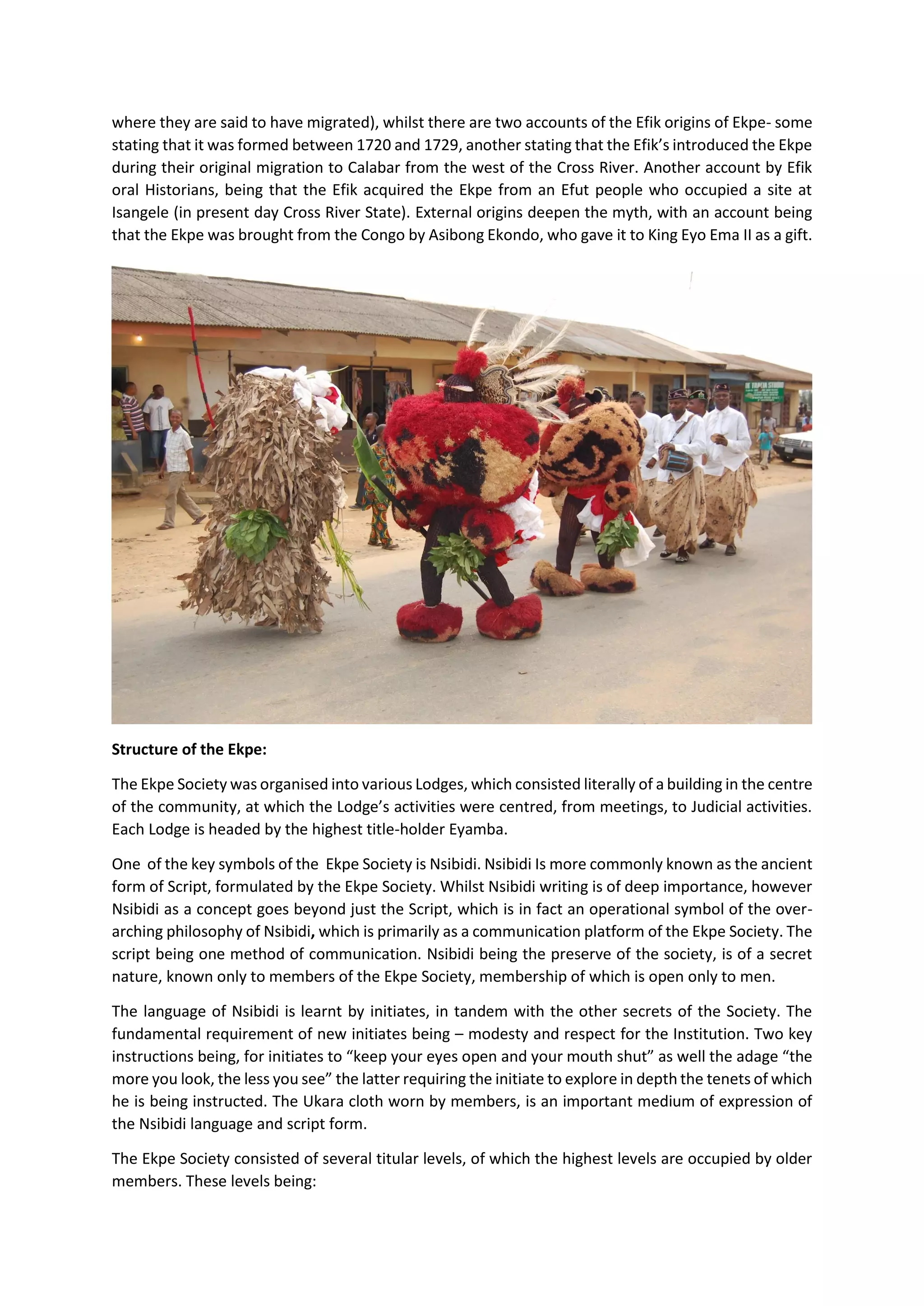 where they are said to have migrated), whilst there are two accounts of the Efik origins of Ekpe- some
stating that it was formed between 1720 and 1729, another stating that the Efik’s introduced the Ekpe
during their original migration to Calabar from the west of the Cross River. Another account by Efik
oral Historians, being that the Efik acquired the Ekpe from an Efut people who occupied a site at
Isangele (in present day Cross River State). External origins deepen the myth, with an account being
that the Ekpe was brought from the Congo by Asibong Ekondo, who gave it to King Eyo Ema II as a gift.
Structure of the Ekpe:
The Ekpe Society was organised into various Lodges, which consisted literally of a building in the centre
of the community, at which the Lodge’s activities were centred, from meetings, to Judicial activities.
Each Lodge is headed by the highest title-holder Eyamba.
One of the key symbols of the Ekpe Society is Nsibidi. Nsibidi Is more commonly known as the ancient
form of Script, formulated by the Ekpe Society. Whilst Nsibidi writing is of deep importance, however
Nsibidi as a concept goes beyond just the Script, which is in fact an operational symbol of the over-
arching philosophy of Nsibidi, which is primarily as a communication platform of the Ekpe Society. The
script being one method of communication. Nsibidi being the preserve of the society, is of a secret
nature, known only to members of the Ekpe Society, membership of which is open only to men.
The language of Nsibidi is learnt by initiates, in tandem with the other secrets of the Society. The
fundamental requirement of new initiates being – modesty and respect for the Institution. Two key
instructions being, for initiates to “keep your eyes open and your mouth shut” as well the adage “the
more you look, the less you see” the latter requiring the initiate to explore in depth the tenets of which
he is being instructed. The Ukara cloth worn by members, is an important medium of expression of
the Nsibidi language and script form.
The Ekpe Society consisted of several titular levels, of which the highest levels are occupied by older
members. These levels being:
 