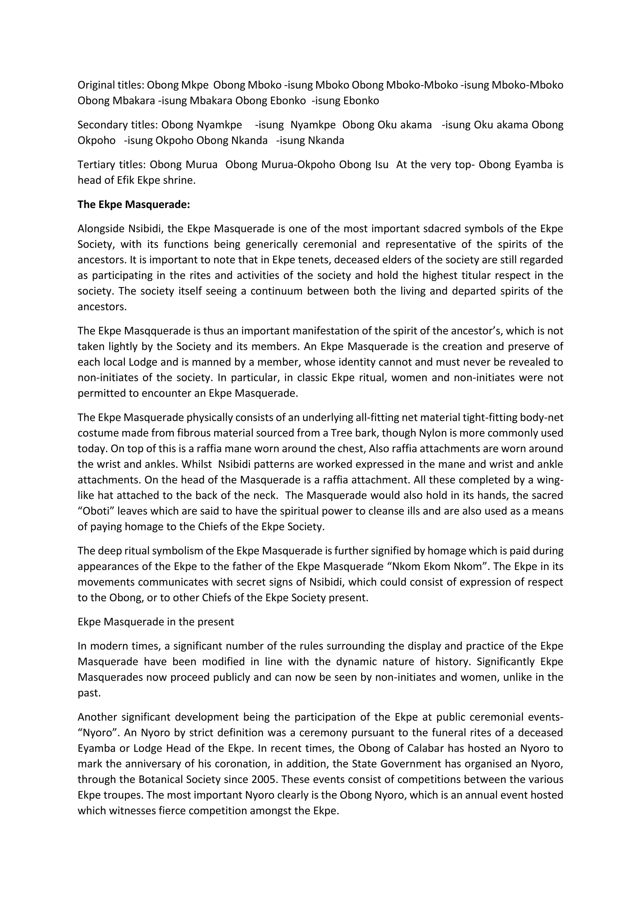 Original titles: Obong Mkpe Obong Mboko -isung Mboko Obong Mboko-Mboko -isung Mboko-Mboko
Obong Mbakara -isung Mbakara Obong Ebonko -isung Ebonko
Secondary titles: Obong Nyamkpe -isung Nyamkpe Obong Oku akama -isung Oku akama Obong
Okpoho -isung Okpoho Obong Nkanda -isung Nkanda
Tertiary titles: Obong Murua Obong Murua-Okpoho Obong Isu At the very top- Obong Eyamba is
head of Efik Ekpe shrine.
The Ekpe Masquerade:
Alongside Nsibidi, the Ekpe Masquerade is one of the most important sdacred symbols of the Ekpe
Society, with its functions being generically ceremonial and representative of the spirits of the
ancestors. It is important to note that in Ekpe tenets, deceased elders of the society are still regarded
as participating in the rites and activities of the society and hold the highest titular respect in the
society. The society itself seeing a continuum between both the living and departed spirits of the
ancestors.
The Ekpe Masqquerade is thus an important manifestation of the spirit of the ancestor’s, which is not
taken lightly by the Society and its members. An Ekpe Masquerade is the creation and preserve of
each local Lodge and is manned by a member, whose identity cannot and must never be revealed to
non-initiates of the society. In particular, in classic Ekpe ritual, women and non-initiates were not
permitted to encounter an Ekpe Masquerade.
The Ekpe Masquerade physically consists of an underlying all-fitting net material tight-fitting body-net
costume made from fibrous material sourced from a Tree bark, though Nylon is more commonly used
today. On top of this is a raffia mane worn around the chest, Also raffia attachments are worn around
the wrist and ankles. Whilst Nsibidi patterns are worked expressed in the mane and wrist and ankle
attachments. On the head of the Masquerade is a raffia attachment. All these completed by a wing-
like hat attached to the back of the neck. The Masquerade would also hold in its hands, the sacred
“Oboti” leaves which are said to have the spiritual power to cleanse ills and are also used as a means
of paying homage to the Chiefs of the Ekpe Society.
The deep ritual symbolism of the Ekpe Masquerade is further signified by homage which is paid during
appearances of the Ekpe to the father of the Ekpe Masquerade “Nkom Ekom Nkom”. The Ekpe in its
movements communicates with secret signs of Nsibidi, which could consist of expression of respect
to the Obong, or to other Chiefs of the Ekpe Society present.
Ekpe Masquerade in the present
In modern times, a significant number of the rules surrounding the display and practice of the Ekpe
Masquerade have been modified in line with the dynamic nature of history. Significantly Ekpe
Masquerades now proceed publicly and can now be seen by non-initiates and women, unlike in the
past.
Another significant development being the participation of the Ekpe at public ceremonial events-
“Nyoro”. An Nyoro by strict definition was a ceremony pursuant to the funeral rites of a deceased
Eyamba or Lodge Head of the Ekpe. In recent times, the Obong of Calabar has hosted an Nyoro to
mark the anniversary of his coronation, in addition, the State Government has organised an Nyoro,
through the Botanical Society since 2005. These events consist of competitions between the various
Ekpe troupes. The most important Nyoro clearly is the Obong Nyoro, which is an annual event hosted
which witnesses fierce competition amongst the Ekpe.
 