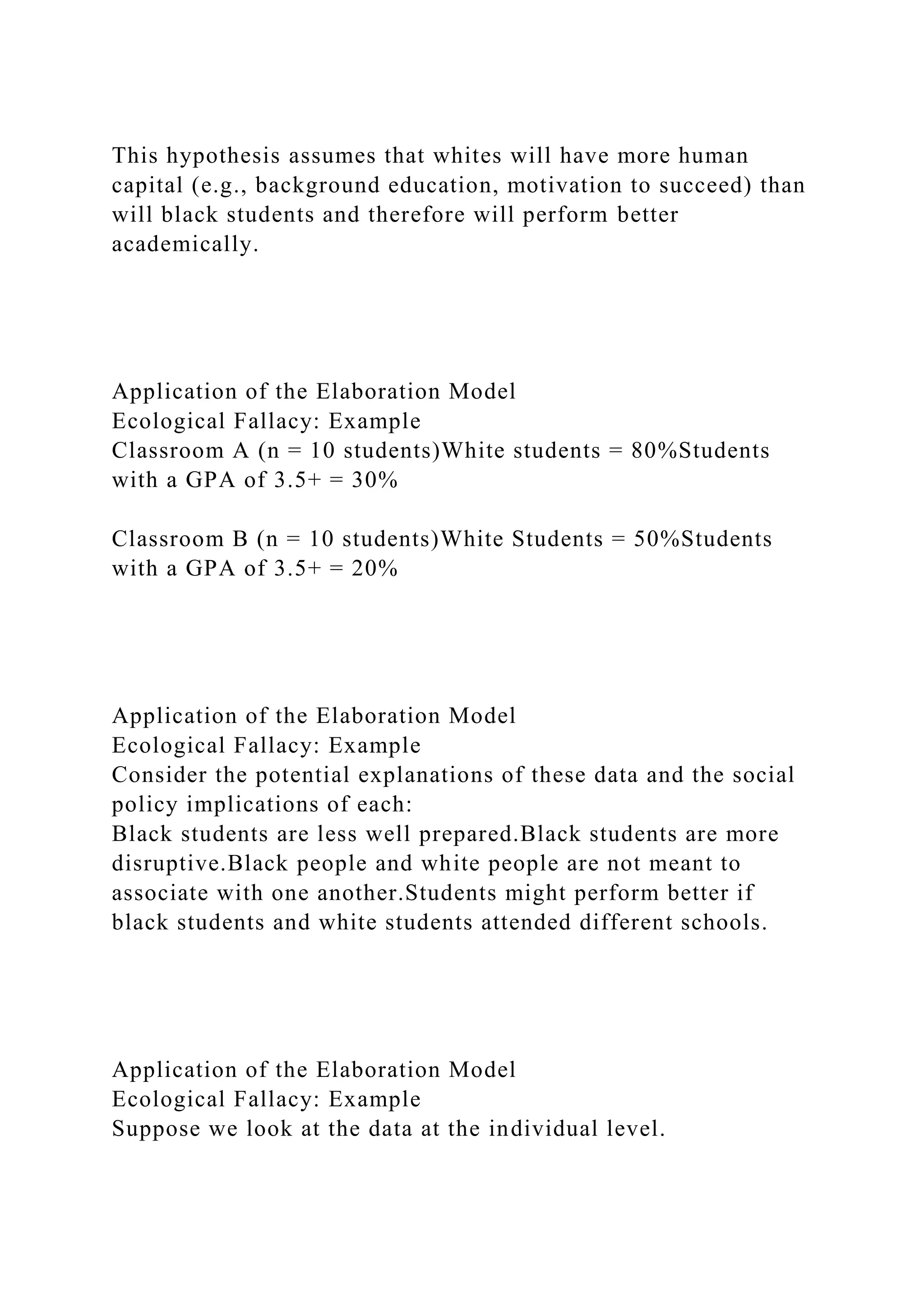 This hypothesis assumes that whites will have more human
capital (e.g., background education, motivation to succeed) than
will black students and therefore will perform better
academically.
Application of the Elaboration Model
Ecological Fallacy: Example
Classroom A (n = 10 students)White students = 80%Students
with a GPA of 3.5+ = 30%
Classroom B (n = 10 students)White Students = 50%Students
with a GPA of 3.5+ = 20%
Application of the Elaboration Model
Ecological Fallacy: Example
Consider the potential explanations of these data and the social
policy implications of each:
Black students are less well prepared.Black students are more
disruptive.Black people and white people are not meant to
associate with one another.Students might perform better if
black students and white students attended different schools.
Application of the Elaboration Model
Ecological Fallacy: Example
Suppose we look at the data at the individual level.
 