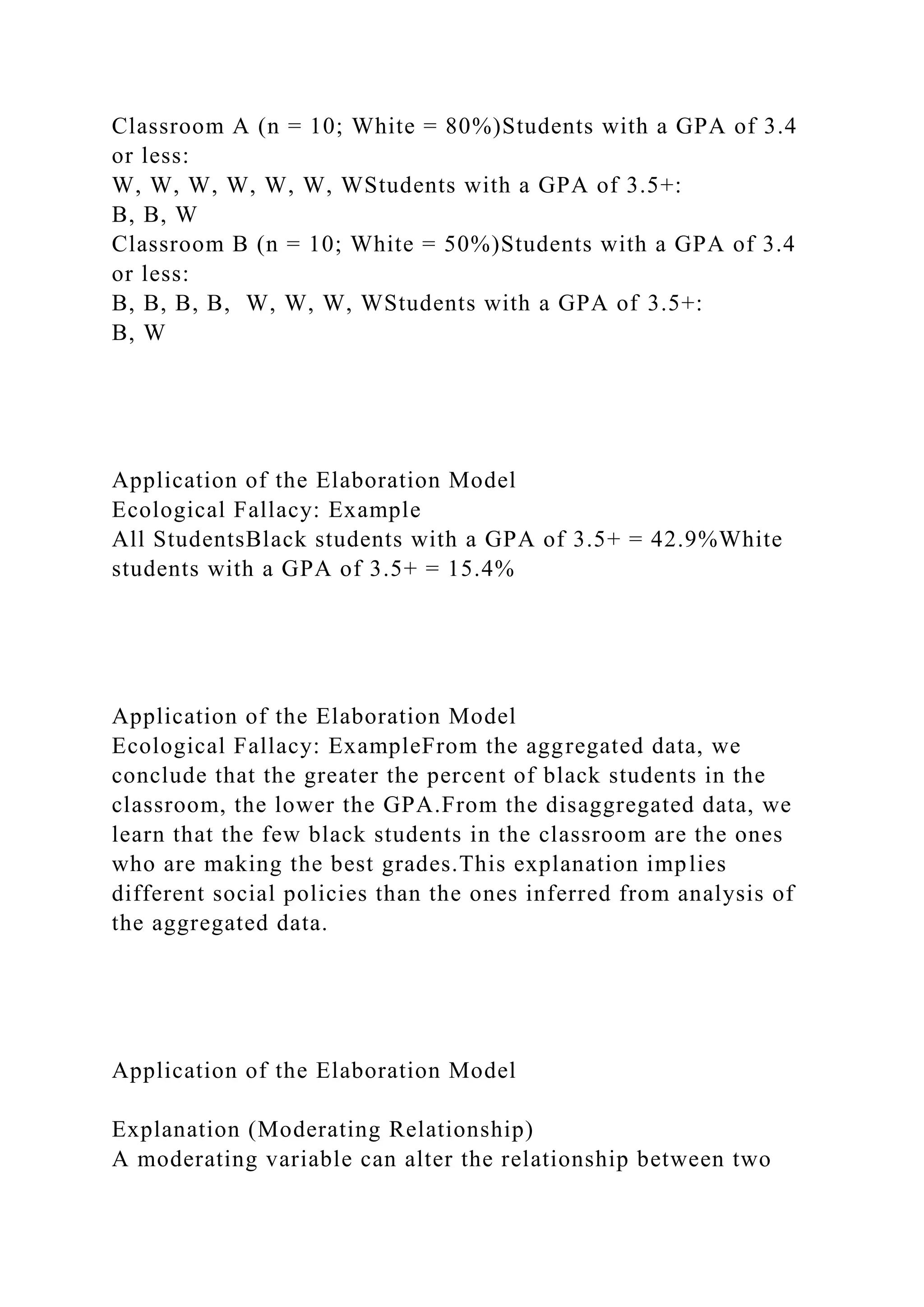Classroom A (n = 10; White = 80%)Students with a GPA of 3.4
or less:
W, W, W, W, W, W, WStudents with a GPA of 3.5+:
B, B, W
Classroom B (n = 10; White = 50%)Students with a GPA of 3.4
or less:
B, B, B, B, W, W, W, WStudents with a GPA of 3.5+:
B, W
Application of the Elaboration Model
Ecological Fallacy: Example
All StudentsBlack students with a GPA of 3.5+ = 42.9%White
students with a GPA of 3.5+ = 15.4%
Application of the Elaboration Model
Ecological Fallacy: ExampleFrom the aggregated data, we
conclude that the greater the percent of black students in the
classroom, the lower the GPA.From the disaggregated data, we
learn that the few black students in the classroom are the ones
who are making the best grades.This explanation implies
different social policies than the ones inferred from analysis of
the aggregated data.
Application of the Elaboration Model
Explanation (Moderating Relationship)
A moderating variable can alter the relationship between two
 