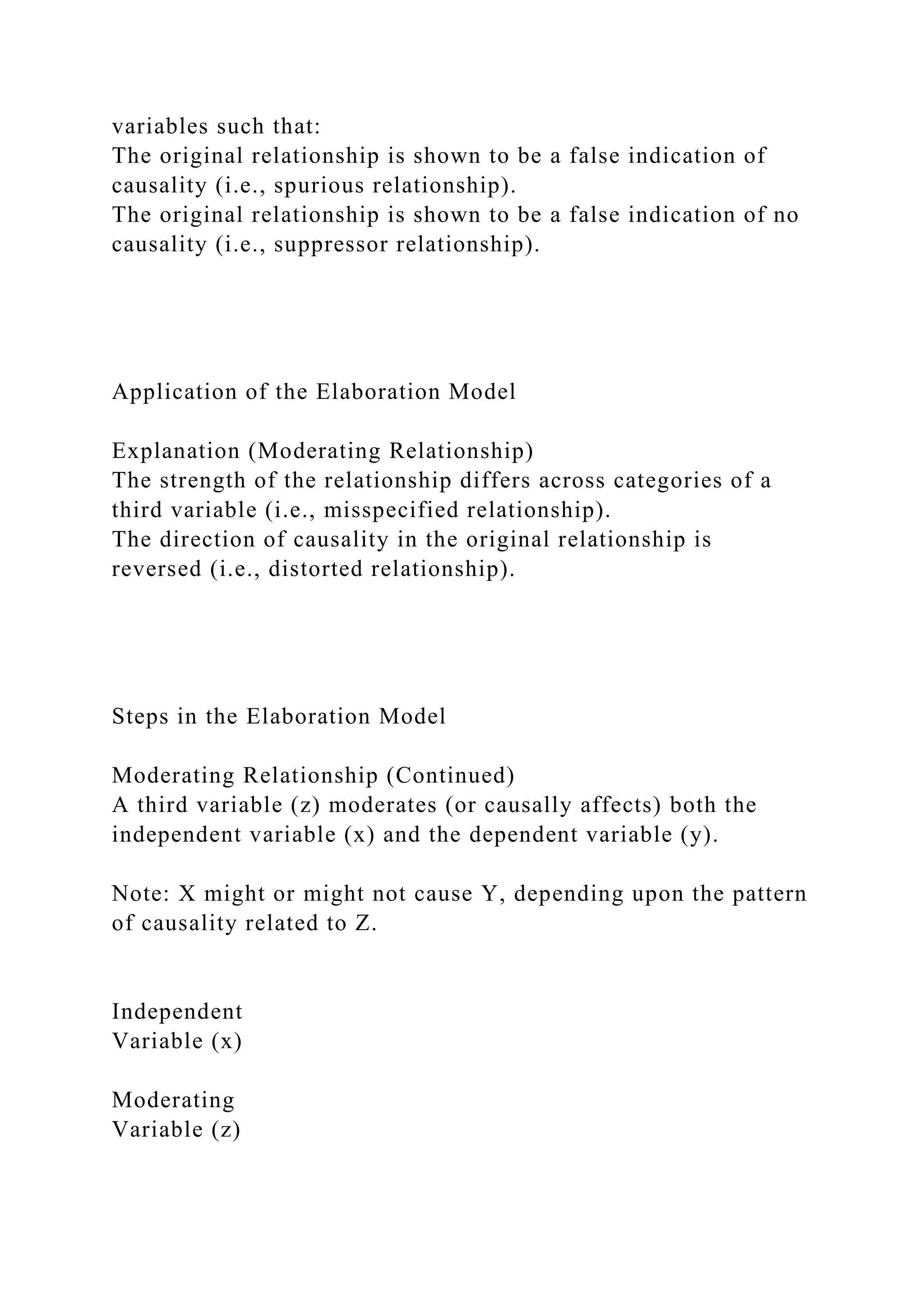 variables such that:
The original relationship is shown to be a false indication of
causality (i.e., spurious relationship).
The original relationship is shown to be a false indication of no
causality (i.e., suppressor relationship).
Application of the Elaboration Model
Explanation (Moderating Relationship)
The strength of the relationship differs across categories of a
third variable (i.e., misspecified relationship).
The direction of causality in the original relationship is
reversed (i.e., distorted relationship).
Steps in the Elaboration Model
Moderating Relationship (Continued)
A third variable (z) moderates (or causally affects) both the
independent variable (x) and the dependent variable (y).
Note: X might or might not cause Y, depending upon the pattern
of causality related to Z.
Independent
Variable (x)
Moderating
Variable (z)
 