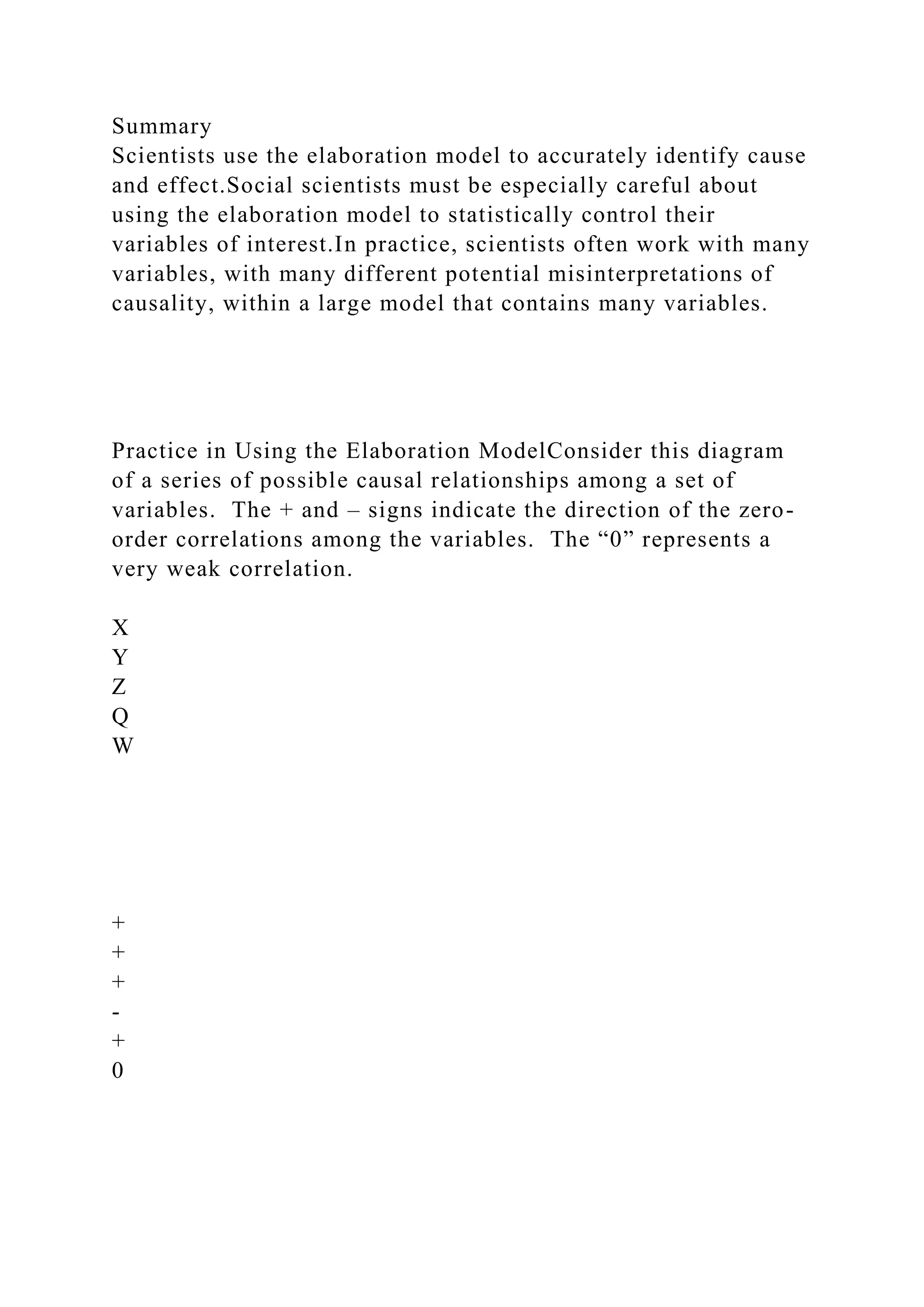Summary
Scientists use the elaboration model to accurately identify cause
and effect.Social scientists must be especially careful about
using the elaboration model to statistically control their
variables of interest.In practice, scientists often work with many
variables, with many different potential misinterpretations of
causality, within a large model that contains many variables.
Practice in Using the Elaboration ModelConsider this diagram
of a series of possible causal relationships among a set of
variables. The + and – signs indicate the direction of the zero-
order correlations among the variables. The “0” represents a
very weak correlation.
X
Y
Z
Q
W
+
+
+
-
+
0
 