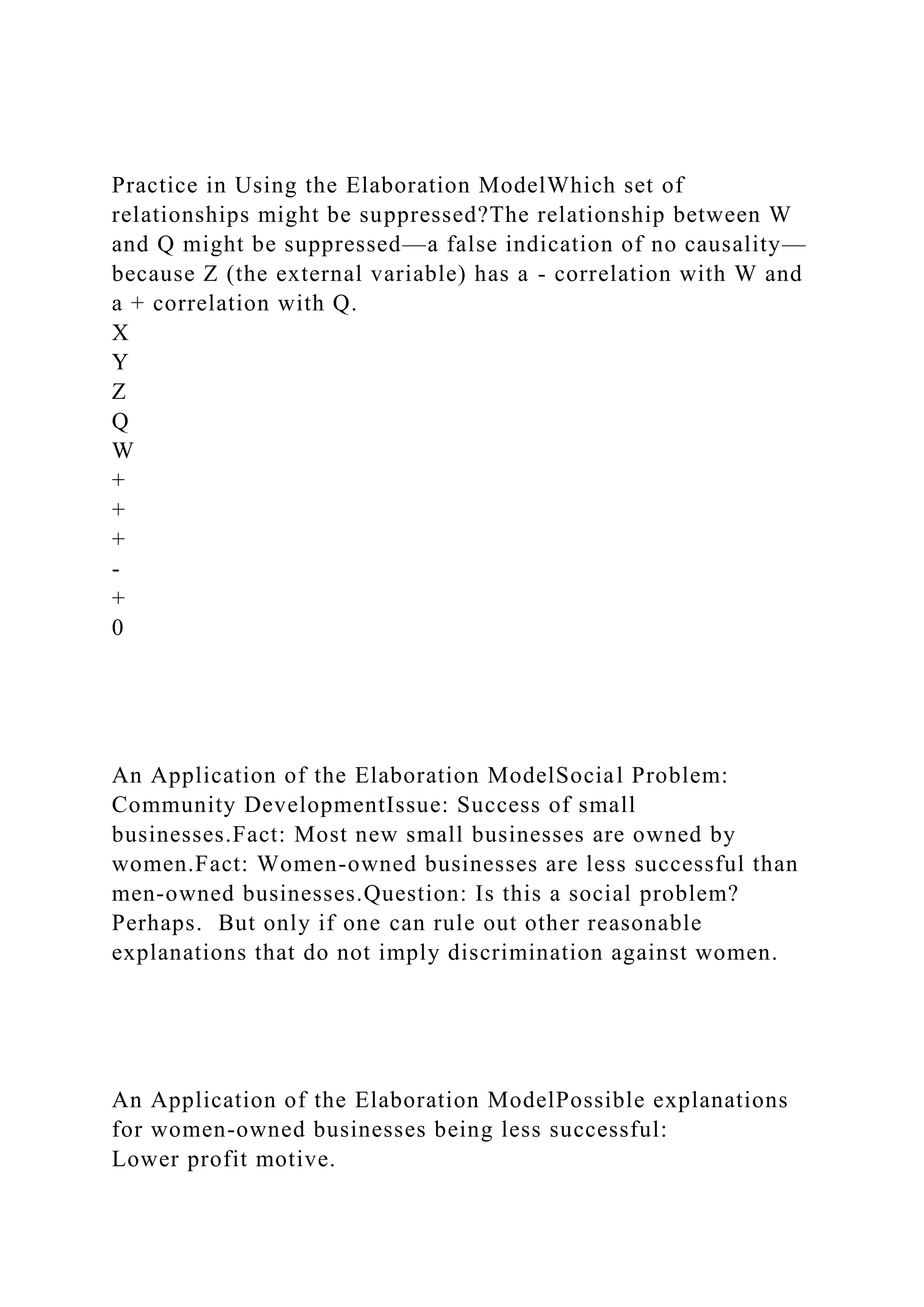 Practice in Using the Elaboration ModelWhich set of
relationships might be suppressed?The relationship between W
and Q might be suppressed—a false indication of no causality—
because Z (the external variable) has a - correlation with W and
a + correlation with Q.
X
Y
Z
Q
W
+
+
+
-
+
0
An Application of the Elaboration ModelSocial Problem:
Community DevelopmentIssue: Success of small
businesses.Fact: Most new small businesses are owned by
women.Fact: Women-owned businesses are less successful than
men-owned businesses.Question: Is this a social problem?
Perhaps. But only if one can rule out other reasonable
explanations that do not imply discrimination against women.
An Application of the Elaboration ModelPossible explanations
for women-owned businesses being less successful:
Lower profit motive.
 