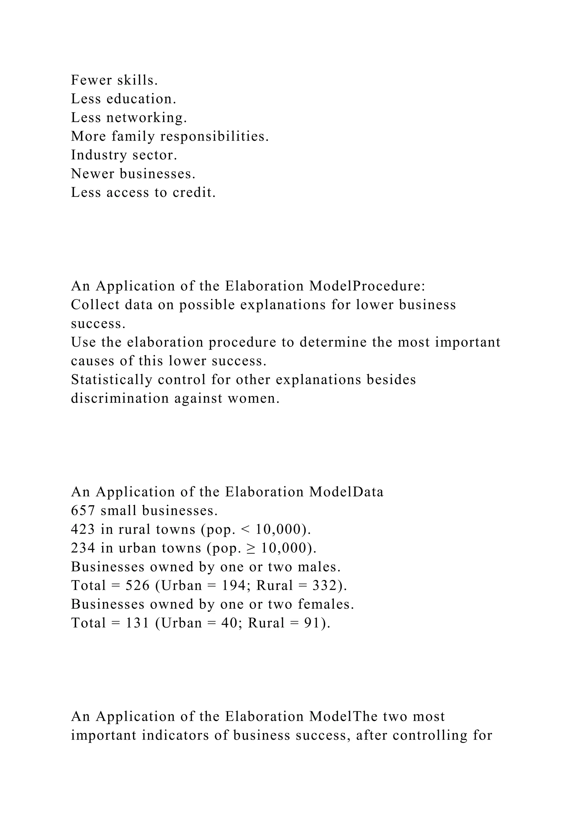Fewer skills.
Less education.
Less networking.
More family responsibilities.
Industry sector.
Newer businesses.
Less access to credit.
An Application of the Elaboration ModelProcedure:
Collect data on possible explanations for lower business
success.
Use the elaboration procedure to determine the most important
causes of this lower success.
Statistically control for other explanations besides
discrimination against women.
An Application of the Elaboration ModelData
657 small businesses.
423 in rural towns (pop. < 10,000).
234 in urban towns (pop. ≥ 10,000).
Businesses owned by one or two males.
Total = 526 (Urban = 194; Rural = 332).
Businesses owned by one or two females.
Total = 131 (Urban = 40; Rural = 91).
An Application of the Elaboration ModelThe two most
important indicators of business success, after controlling for
 
