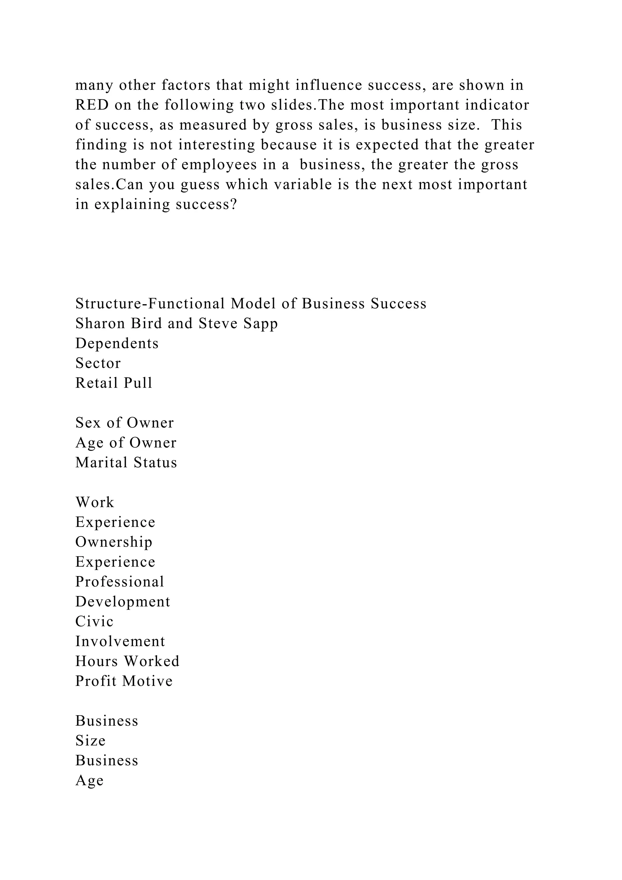 many other factors that might influence success, are shown in
RED on the following two slides.The most important indicator
of success, as measured by gross sales, is business size. This
finding is not interesting because it is expected that the greater
the number of employees in a business, the greater the gross
sales.Can you guess which variable is the next most important
in explaining success?
Structure-Functional Model of Business Success
Sharon Bird and Steve Sapp
Dependents
Sector
Retail Pull
Sex of Owner
Age of Owner
Marital Status
Work
Experience
Ownership
Experience
Professional
Development
Civic
Involvement
Hours Worked
Profit Motive
Business
Size
Business
Age
 
