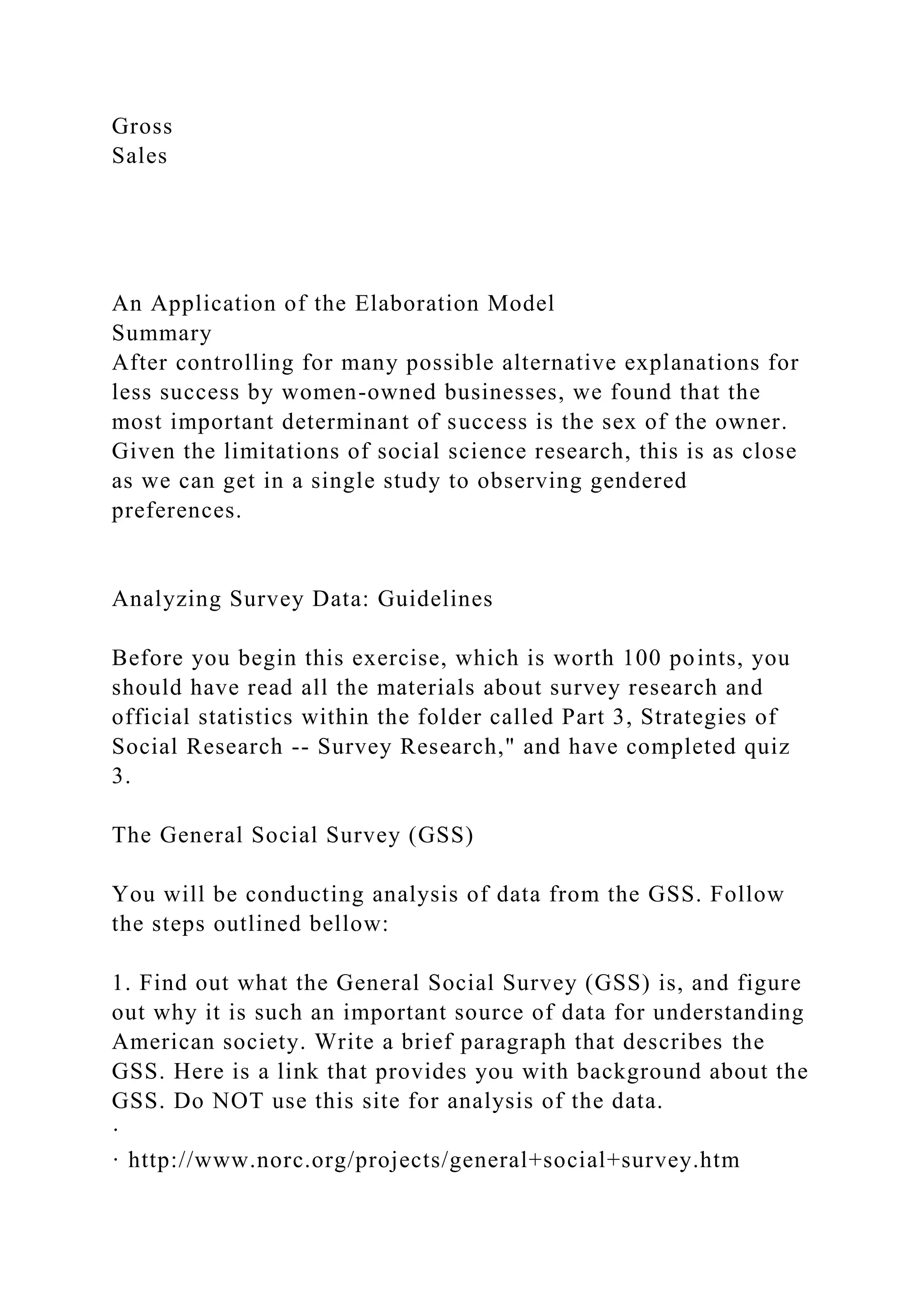 Gross
Sales
An Application of the Elaboration Model
Summary
After controlling for many possible alternative explanations for
less success by women-owned businesses, we found that the
most important determinant of success is the sex of the owner.
Given the limitations of social science research, this is as close
as we can get in a single study to observing gendered
preferences.
Analyzing Survey Data: Guidelines
Before you begin this exercise, which is worth 100 points, you
should have read all the materials about survey research and
official statistics within the folder called Part 3, Strategies of
Social Research -- Survey Research," and have completed quiz
3.
The General Social Survey (GSS)
You will be conducting analysis of data from the GSS. Follow
the steps outlined bellow:
1. Find out what the General Social Survey (GSS) is, and figure
out why it is such an important source of data for understanding
American society. Write a brief paragraph that describes the
GSS. Here is a link that provides you with background about the
GSS. Do NOT use this site for analysis of the data.
·
· http://www.norc.org/projects/general+social+survey.htm
 