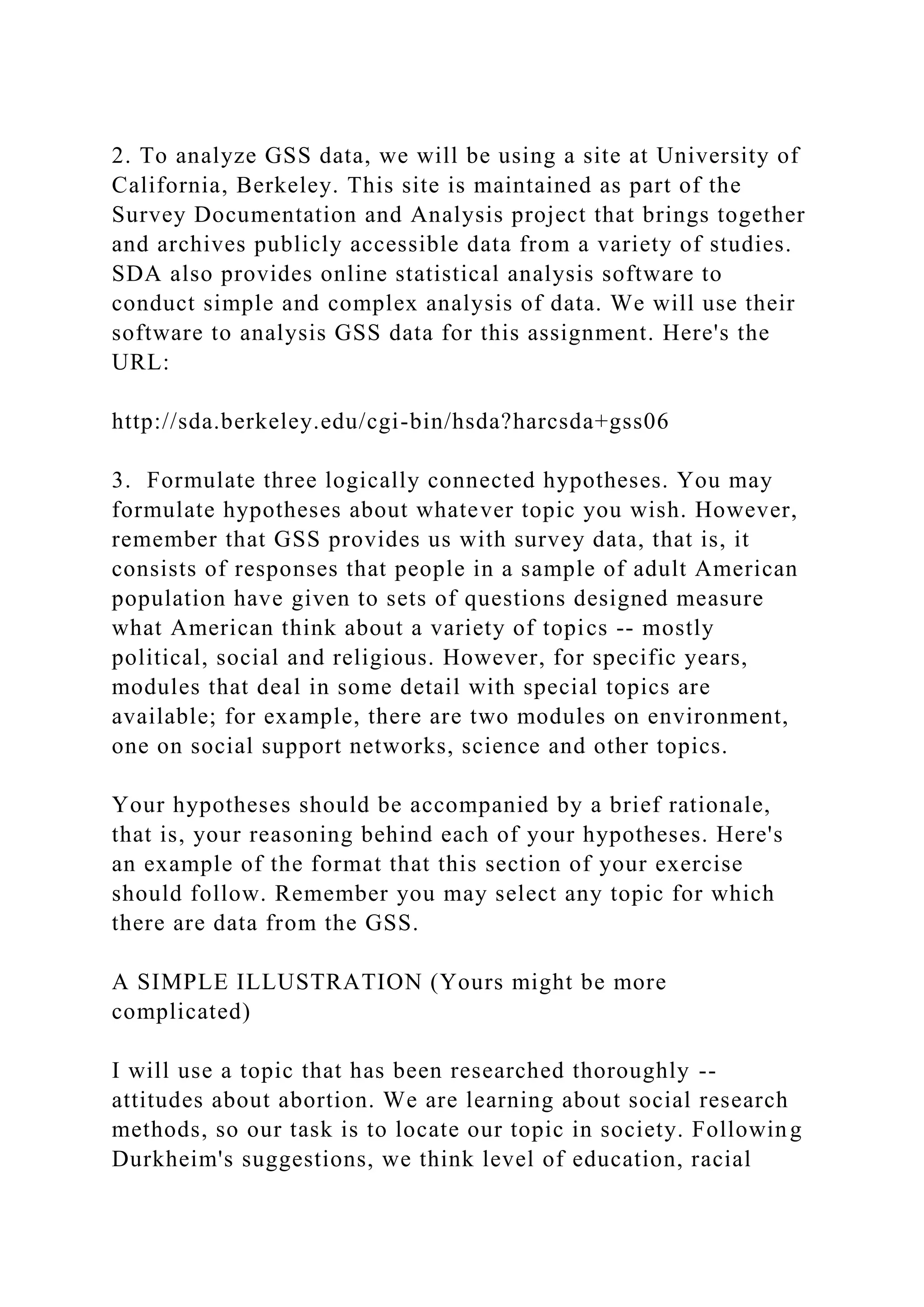 2. To analyze GSS data, we will be using a site at University of
California, Berkeley. This site is maintained as part of the
Survey Documentation and Analysis project that brings together
and archives publicly accessible data from a variety of studies.
SDA also provides online statistical analysis software to
conduct simple and complex analysis of data. We will use their
software to analysis GSS data for this assignment. Here's the
URL:
http://sda.berkeley.edu/cgi-bin/hsda?harcsda+gss06
3. Formulate three logically connected hypotheses. You may
formulate hypotheses about whatever topic you wish. However,
remember that GSS provides us with survey data, that is, it
consists of responses that people in a sample of adult American
population have given to sets of questions designed measure
what American think about a variety of topics -- mostly
political, social and religious. However, for specific years,
modules that deal in some detail with special topics are
available; for example, there are two modules on environment,
one on social support networks, science and other topics.
Your hypotheses should be accompanied by a brief rationale,
that is, your reasoning behind each of your hypotheses. Here's
an example of the format that this section of your exercise
should follow. Remember you may select any topic for which
there are data from the GSS.
A SIMPLE ILLUSTRATION (Yours might be more
complicated)
I will use a topic that has been researched thoroughly --
attitudes about abortion. We are learning about social research
methods, so our task is to locate our topic in society. Following
Durkheim's suggestions, we think level of education, racial
 