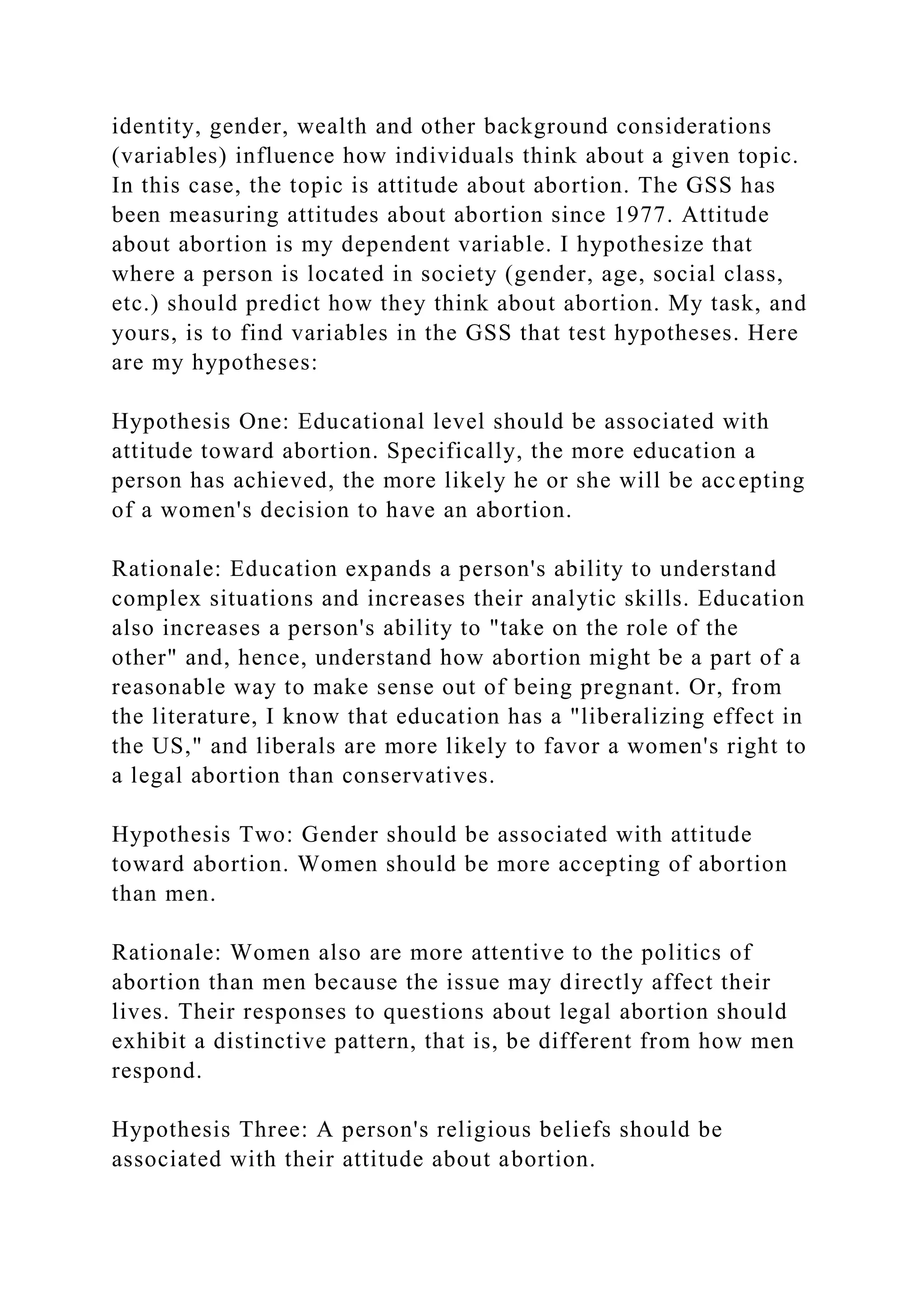 identity, gender, wealth and other background considerations
(variables) influence how individuals think about a given topic.
In this case, the topic is attitude about abortion. The GSS has
been measuring attitudes about abortion since 1977. Attitude
about abortion is my dependent variable. I hypothesize that
where a person is located in society (gender, age, social class,
etc.) should predict how they think about abortion. My task, and
yours, is to find variables in the GSS that test hypotheses. Here
are my hypotheses:
Hypothesis One: Educational level should be associated with
attitude toward abortion. Specifically, the more education a
person has achieved, the more likely he or she will be accepting
of a women's decision to have an abortion.
Rationale: Education expands a person's ability to understand
complex situations and increases their analytic skills. Education
also increases a person's ability to "take on the role of the
other" and, hence, understand how abortion might be a part of a
reasonable way to make sense out of being pregnant. Or, from
the literature, I know that education has a "liberalizing effect in
the US," and liberals are more likely to favor a women's right to
a legal abortion than conservatives.
Hypothesis Two: Gender should be associated with attitude
toward abortion. Women should be more accepting of abortion
than men.
Rationale: Women also are more attentive to the politics of
abortion than men because the issue may directly affect their
lives. Their responses to questions about legal abortion should
exhibit a distinctive pattern, that is, be different from how men
respond.
Hypothesis Three: A person's religious beliefs should be
associated with their attitude about abortion.
 