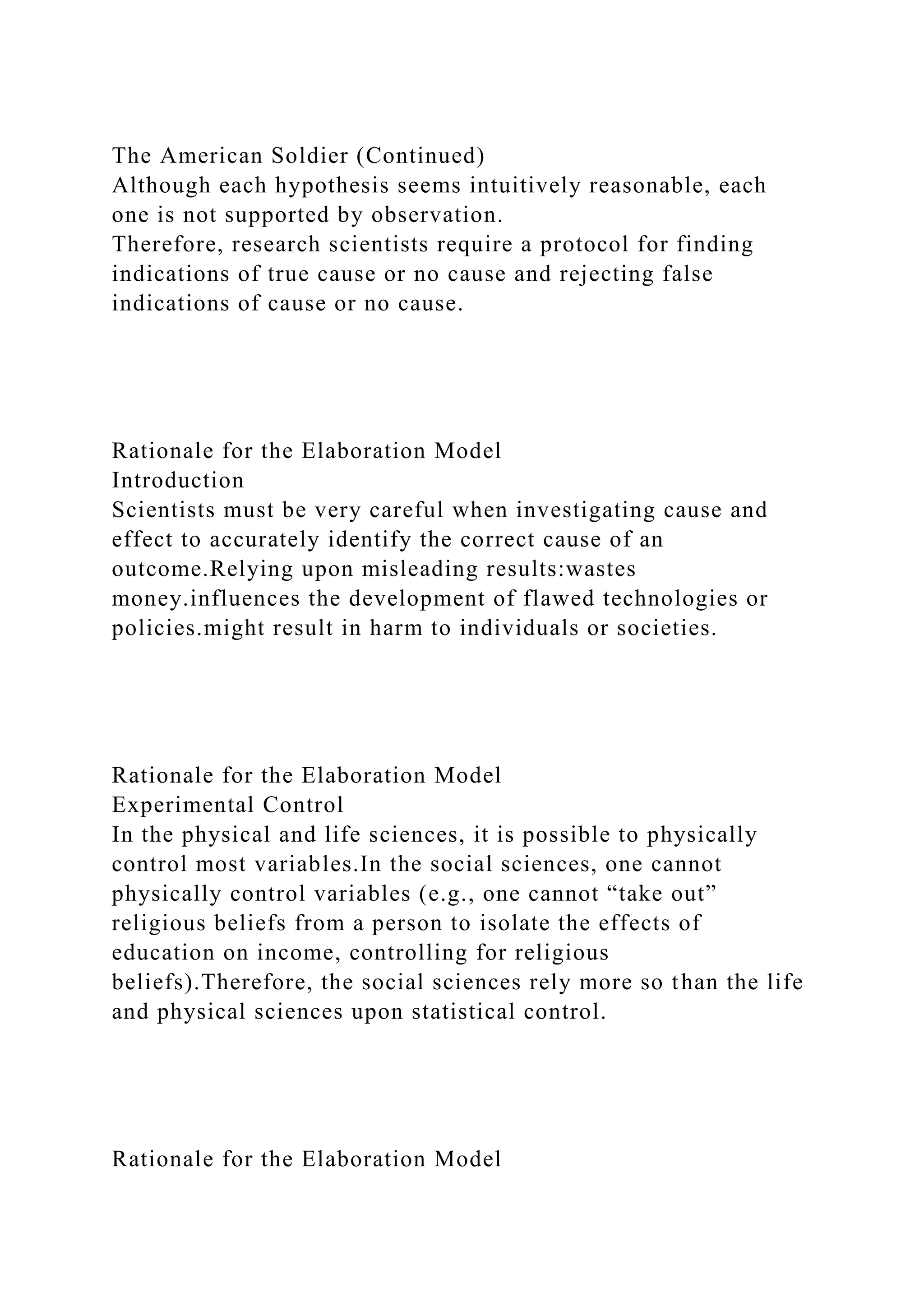 The American Soldier (Continued)
Although each hypothesis seems intuitively reasonable, each
one is not supported by observation.
Therefore, research scientists require a protocol for finding
indications of true cause or no cause and rejecting false
indications of cause or no cause.
Rationale for the Elaboration Model
Introduction
Scientists must be very careful when investigating cause and
effect to accurately identify the correct cause of an
outcome.Relying upon misleading results:wastes
money.influences the development of flawed technologies or
policies.might result in harm to individuals or societies.
Rationale for the Elaboration Model
Experimental Control
In the physical and life sciences, it is possible to physically
control most variables.In the social sciences, one cannot
physically control variables (e.g., one cannot “take out”
religious beliefs from a person to isolate the effects of
education on income, controlling for religious
beliefs).Therefore, the social sciences rely more so than the life
and physical sciences upon statistical control.
Rationale for the Elaboration Model
 