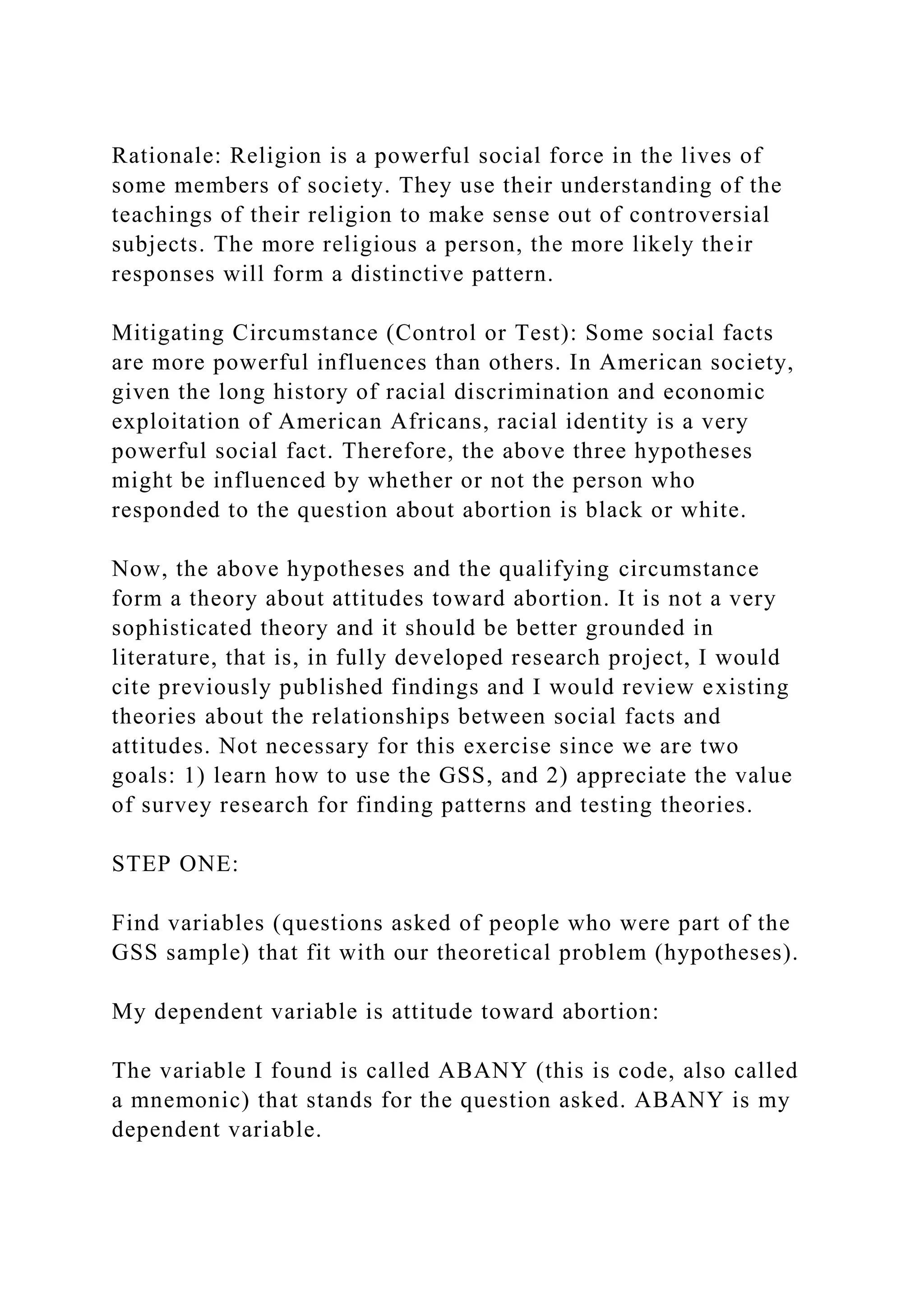 Rationale: Religion is a powerful social force in the lives of
some members of society. They use their understanding of the
teachings of their religion to make sense out of controversial
subjects. The more religious a person, the more likely their
responses will form a distinctive pattern.
Mitigating Circumstance (Control or Test): Some social facts
are more powerful influences than others. In American society,
given the long history of racial discrimination and economic
exploitation of American Africans, racial identity is a very
powerful social fact. Therefore, the above three hypotheses
might be influenced by whether or not the person who
responded to the question about abortion is black or white.
Now, the above hypotheses and the qualifying circumstance
form a theory about attitudes toward abortion. It is not a very
sophisticated theory and it should be better grounded in
literature, that is, in fully developed research project, I would
cite previously published findings and I would review existing
theories about the relationships between social facts and
attitudes. Not necessary for this exercise since we are two
goals: 1) learn how to use the GSS, and 2) appreciate the value
of survey research for finding patterns and testing theories.
STEP ONE:
Find variables (questions asked of people who were part of the
GSS sample) that fit with our theoretical problem (hypotheses).
My dependent variable is attitude toward abortion:
The variable I found is called ABANY (this is code, also called
a mnemonic) that stands for the question asked. ABANY is my
dependent variable.
 
