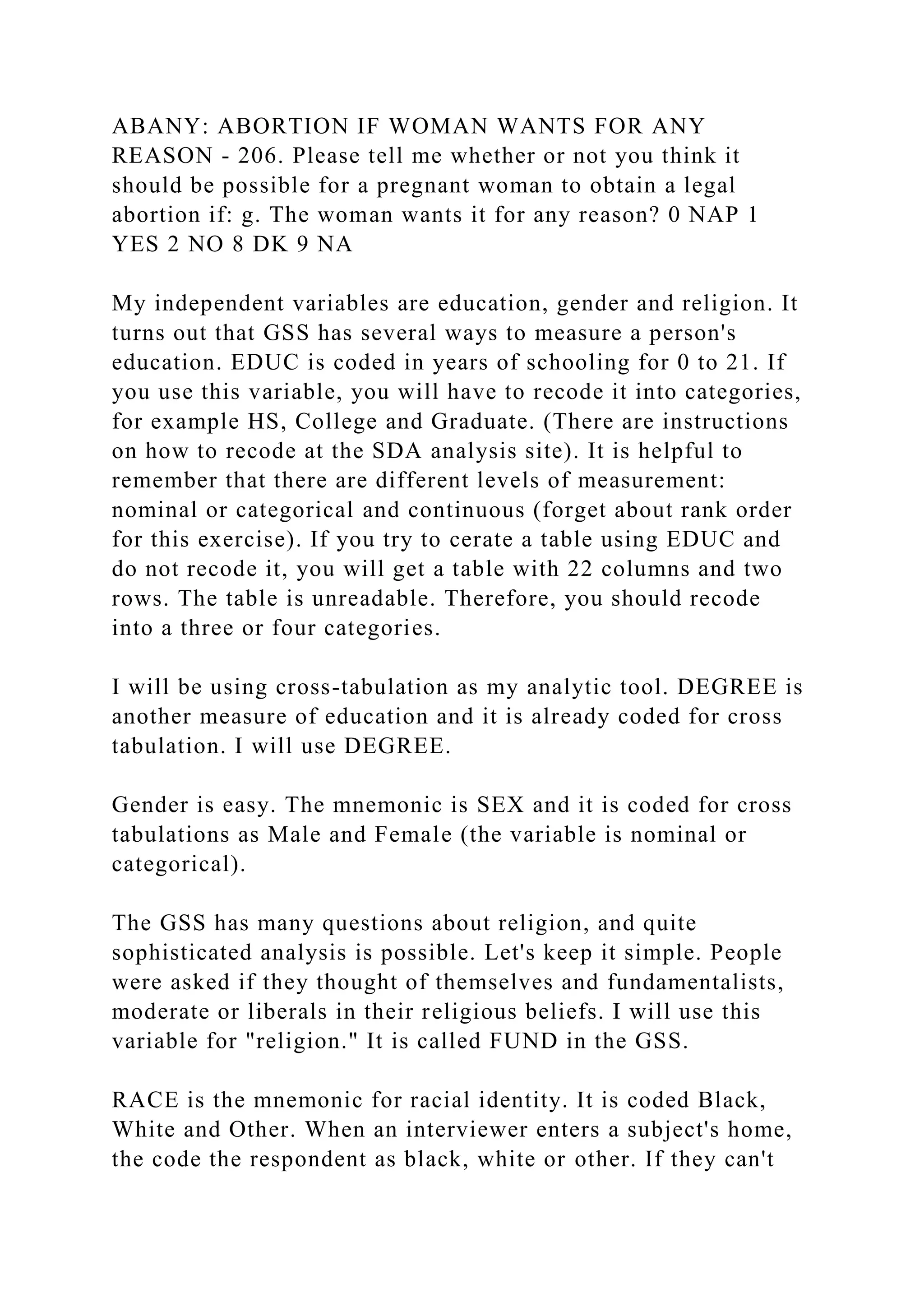 ABANY: ABORTION IF WOMAN WANTS FOR ANY
REASON - 206. Please tell me whether or not you think it
should be possible for a pregnant woman to obtain a legal
abortion if: g. The woman wants it for any reason? 0 NAP 1
YES 2 NO 8 DK 9 NA
My independent variables are education, gender and religion. It
turns out that GSS has several ways to measure a person's
education. EDUC is coded in years of schooling for 0 to 21. If
you use this variable, you will have to recode it into categories,
for example HS, College and Graduate. (There are instructions
on how to recode at the SDA analysis site). It is helpful to
remember that there are different levels of measurement:
nominal or categorical and continuous (forget about rank order
for this exercise). If you try to cerate a table using EDUC and
do not recode it, you will get a table with 22 columns and two
rows. The table is unreadable. Therefore, you should recode
into a three or four categories.
I will be using cross-tabulation as my analytic tool. DEGREE is
another measure of education and it is already coded for cross
tabulation. I will use DEGREE.
Gender is easy. The mnemonic is SEX and it is coded for cross
tabulations as Male and Female (the variable is nominal or
categorical).
The GSS has many questions about religion, and quite
sophisticated analysis is possible. Let's keep it simple. People
were asked if they thought of themselves and fundamentalists,
moderate or liberals in their religious beliefs. I will use this
variable for "religion." It is called FUND in the GSS.
RACE is the mnemonic for racial identity. It is coded Black,
White and Other. When an interviewer enters a subject's home,
the code the respondent as black, white or other. If they can't
 